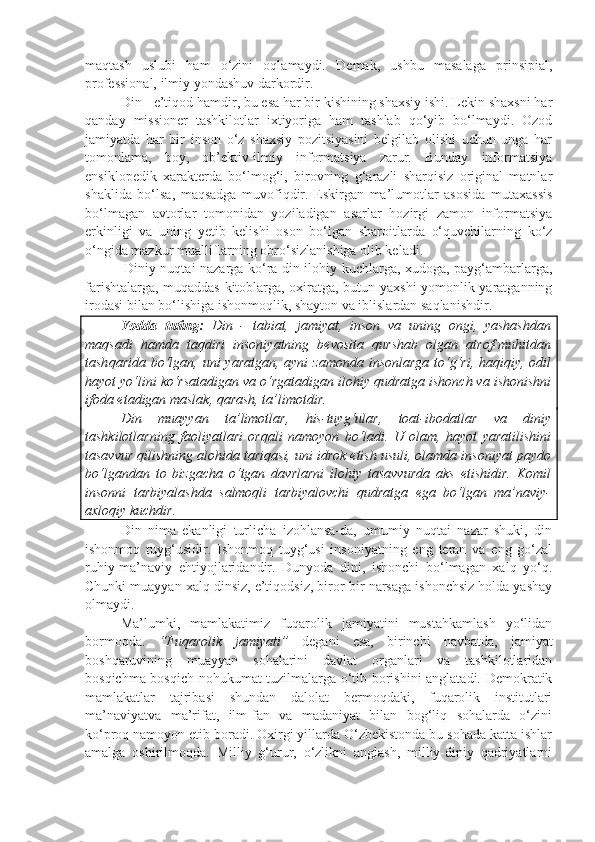 maqtash   uslubi   ham   o‘zini   oqlamaydi.   Demak,   ushbu   masalaga   prinsipial,
professional, ilmiy yondashuv darkordir.
Din - e’tiqod hamdir, bu esa har bir kishining shaxsiy ishi. Lekin shaxsni har
qanday   missioner   tashkilotlar   ixtiyoriga   ham   tashlab   qo‘yib   bo‘lmaydi.   Ozod
jamiyatda   har   bir   inson   o‘z   shaxsiy   pozitsiyasini   belgilab   olishi   uchun   unga   har
tomonlama,   boy,   ob’ektiv-ilmiy   informatsiya   zarur.   Bunday   informatsiya
ensiklopedik   xarakterda   bo‘lmog‘i,   birovning   g‘arazli   sharqisiz   original   matnlar
shaklida   bo‘lsa,   maqsadga   muvofiqdir.   Eskirgan   ma’lumotlar   asosida   mutaxassis
bo‘lmagan   avtorlar   tomonidan   yoziladigan   asarlar   hozirgi   zamon   informatsiya
erkinligi   va   uning   yetib   kelishi   oson   bo‘lgan   sharoitlarda   o‘quvchilarning   ko‘z
o‘ngida mazkur mualliflarning obro‘sizlanishiga olib keladi.
  Diniy nuqtai nazarga ko‘ra din ilohiy kuchlarga, xudoga, payg‘ambarlarga,
farishtalarga, muqaddas kitoblarga, oxiratga, butun yaxshi-yomonlik yaratganning
irodasi bilan bo‘lishiga ishonmoqlik, shayton va iblislardan saqlanishdir.
Yodda   tuting:   Din   -   tabiat,   jamiyat,   inson   va   uning   ongi,   yashashdan
maqsadi   hamda   taqdiri   insoniyatning   bevosita   qurshab   olgan   atrof-muhitdan
tash q arida bo‘lgan, uni  yaratgan, ayni  zamonda  insonlarga  to‘g‘ri, haqiqiy, odil
hayot yo‘lini ko‘rsatadigan va o‘rgatadigan ilohiy qudratga ishonch va ishonishni
ifoda etadigan maslak,  q arash, ta’limot dir .
Din   muayyan   ta’limotlar,   his-tuyg‘ular,   toat-ibodatlar   va   diniy
tashkilotlarning   faoliyatlari   orqali   namoyon   bo‘ladi.   U   olam,   hayot   yaratilishini
tasavvur qilishning alohida tariqasi, uni idrok etish usuli, olamda insoniyat paydo
bo‘lgandan   to   bizgacha   o‘tgan   davrlarni   ilohiy   tasavvurda   aks   etishidir.   Komil
insonni   tarbiyalashda   salmoqli   tarbiyalovchi   qudratga   ega   bo‘lgan   ma’naviy-
axloqiy kuchdir.
Din   nima   ekanligi   turlicha   izohlansa-da,   umumiy   nuqtai   nazar   shuki,   din
ishonmoq   tuyg‘usidir.   Ishonmoq   tuyg‘usi   insoniyatning   eng   teran   va   eng   go‘zal
ruhiy-ma’naviy   ehtiyojlaridandir.   Dunyoda   dini,   ishonchi   bo‘lmagan   xalq   yo‘q.
Chunki muayyan xalq dinsiz, e’tiqodsiz, biror-bir narsaga ishonchsiz holda yashay
olmaydi.  
Ma’lumki,   mamlakatimiz   fuqarolik   jamiyatini   mustahkamlash   yo‘lidan
bormoqda.   “Fuqarolik   jamiyati”   degani   esa,   birinchi   navbatda,   jamiyat
boshqaruvining   muayyan   sohalarini   davlat   organlari   va   tashkilotlaridan
bosqichma-bosqich nohukumat tuzilmalarga o‘tib borishini anglatadi. Demokratik
mamlakatlar   tajribasi   shundan   dalolat   bermoqdaki,   fuqarolik   institutlari
ma’naviyatva   ma’rifat,   ilm-fan   va   madaniyat   bilan   bog‘liq   sohalarda   o‘zini
ko‘proq namoyon etib boradi. Oxirgi yillarda O‘zbekistonda bu sohada katta ishlar
amalga   oshirilmoqda.   Milliy   g‘urur,   o‘zlikni   anglash,   milliy-diniy   qadriyatlarni 