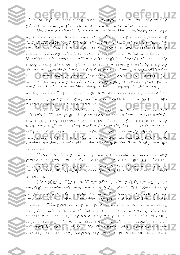 to‘g‘ri   va   sog‘lom   idrok   etishga   xizmat   qilishga   qaratilgan   ma’naviy-ma’rifiy
yo‘nalishdagi qator jamg‘armalar, uyushmalar va markazlar tuzilmoqda. 
Mazkur   tuzilmalar   oldida   turgan   eng   muhim   ijtimoiy-ma’naviy   mohiyatga
ega vazifalardan biri – xalqimiz uchun asrlar osha an’anaviy bo‘lib kelgan asl diniy
qadriyatlarimizning to‘g‘ri  idrok etilishiga  amaliy hissa  qo‘shishdan  iborat. Diniy
omil   bilan   bog‘liq   holda   faoliyat   ko‘rsatayotgan   bu   kabi   tashkilotlar   diniy
bilimlarni   dunyoviy   ma’rifat   ko‘zgusi   orqali   tahlil   qilishi   va   tushuntirishi   lozim.
Mustahkamlanib   borayotgan   milliy   o‘zlikni   anglashga   bevosita   aloqador   diniy
qadriyatlarning   to‘g‘ri   va   sog‘lom   idrok   etilishiga   qaratilgan   ma’rifiy-tarbiyaviy
ishlarni amalga oshirishi kerak. Boshqacha aytganda, ularning asosiy vazifalaridan
biri – diniy qadriyatlar, eng avvalo, insonning ma’naviy kamolotiga xizmat qilishi
lozimligi haqidagi azaliy haqiqatni, xalqimiz, ayniqsa, yosh avlod ongiga singdirib
borishdir.   Bundan   ham   muhimi,   diniy   e’tiqod   –   siyosiy   “o‘yinlar”   maydoni
emasligi,   bu   kabi   “o‘yinlar”ning   jamiyat   xavfsizligi   va   barqarorligi   uchun   xatarli
ekanini   ilmiy-tarixiy   va   hayotiy   dalillar   bilan   asoslagan   holda   keng   ommaga
muntazam tushuntirib borishdan iboratdir.
Ushbu   ishdan   ko‘zlangan   pirovard   natija   –   xalqimiz   uchun   qadimdan
an’anaviy   bo‘lib   kelayotgan   diniy-ma’naviy   merosga   sadoqatni   mustahkamlash,
shu   orqali,   diniy   qadriyatlarning   haqiqiy   o‘rnini   to‘g‘ri   idrok   etish,   diniy
vaziyatning   sog‘lom   va   tabiiy   rivojlanishiga   amaliy   hissa   qo‘shishdan   iborat
bo‘lgani   uchun   ham   u   quruq   tashviqot   bo‘lib   qolmasligi   kerak.   Diniy
qadriyatlarning   sog‘lom   va   to‘g‘ri   idrok   etilishiga   qaratilgan   faoliyat   ko‘hna   va
ser-qirra   tariximiz   hamda   ajdodlarimiz   qoldirgan   ibratli   ma’naviy   merosga
asoslanishi  lozim. 
Mustaqillik   ijtimoiy   hayotning   barcha   sohalarida,   jumladan,   ma’naviy
yoyangilanish jarayoni va tub o‘zgarishlar davrini boshlab berganligiga to‘xtaladi.
Dinga   bo‘lgan   munosabat   ijobiy   tomonga   o‘zgardi:   sobiq   sovet   tizimining   dinga
ateistik   hujumkorlik   siyosatiga   barham   berildi,   vijdon   erkinligi   qonun   orqali
kafolatlandi.
O‘z   navbatida,   “dunyoviylik”   tamoyilini   to‘g‘ri   anglash,   jamiyat   va   din
orasidagi   munosabatlarda   muvozanatni   saqlash   lozim   bo‘ladi.   Zero,   dinning
jamiyatda   o‘ziga   xos   o‘rni   mavjud.   Bu   haqda   O‘zbekicton   Respublikasi   Birinchi
Prezidenti   Islom   Karimov   tomonidan   aytilgan   quyidagi   so‘zlarni   keltirish
muhimdir:     “Dunyoviy   va   diniy   qadriyatlar   o‘rtasidagi   nozik   munosabatlarning
mohiyatini  har  tomonlama to‘g‘ri  tushuntirishimiz lozim. Tarix va hayot  tajribasi
shundan dalolat beradiki, dunyoviy va diniy qadriyatlar bir-birini to‘ldirmas ekan,
bugungi   kunning   og‘ir   va   murakkab   savollariga   to‘laqonli   javob   topish   oson
bo‘lmaydi. Shu ma’noda, biz muqaddas dinimiz arkonlari va qadriyatlarini doimo
ulug‘lab,   shu   bilan   birga,   dunyoviy   hayotga   ham   qat’iy   ishonch   bilan   intilib 