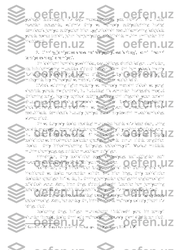 yashagan   taqdirdagina   o‘z   ezgu   maqsadlarimizga   yeta   olamiz” 1
.   Shu   nuqtai
nazardan   qaraganda,   xalqimiz   diniy   va   ma’naviy   qadriyatlarining   hozirgi
demokratik jamiyat qadriyatlari bilan uyg‘unlashishi  respublikamizning kelajakda
yanada   ravnaq   topishi,   jahon   hamjamiyatiga   qo‘shilishida   muhim   omillardan   biri
hisoblanadi.
2.  Dinning jamiyat va shaxs ma’naviyati  yuksalishidagi,  komil  insonni
tarbiyalashdagi  ahamiyati.   
Din kishilarni hamisha yaxshilikka, ezgu ishlarga chorlab kelgan. Jumladan,
ota-bobolarimizning   muqaddas   e’tiqodi   bo‘lgan   islom   dini   ham   yuksak   insoniy
fazilatlarning   shakllanishiga   xizmat   qilgan.   U   tufayli   xalqimiz   ming   yillar
mobaynida boy ma’naviyati va merosi, o‘zligini omon saqlab keldi.
O‘zbek   xalqining   ilg‘or   madaniy   va   ma’naviy   merosini   tiklash   va   yangi
sharoitda   yanada   rivojlantirish,   bu   hududdagi   ilk   zamondan   hozirgacha   mavjud
dinlarning   tarixi,   hayotiy   tajribasi   tadrijiy   taraqqiyotini   o‘rganish   vatan   tarixini
chuqurroq   tushunib   etish,   uni   sevish   va   u   bilan   faxrlanish   his-tuyg‘ularini
shakllantirishga   xizmat   qiladi.   Din   va   Qonun   o‘zaro   munosabatlarini   bilish
respublikada   demokratik   huquqiy   jamiyat   qurish   poydevorini   mustahkamlashga
xizmat qiladi.
Din va dunyoviy davlat  orasidagi  munosabat  haqida so‘z ketar  ekan, uning
asosida eng avvalo, dinning davlatdan ajratilishi tamoyili yotishini ta’kidlash zarur.
Bu   haqda   Konstitutsiyamizning   61-moddasida   shunday   deyiladi:   “Diniy
tashkilotlar va birlashmalar davlatdan ajratilgan  hamda  qonun  oldida  tengdirlar.
Davlat     diniy   birlashmalarning   faoliyatiga   aralashmaydi”.   Mazkur   moddada
muhim ahamiyatga ega qoidalar mustahkam qo‘yilgan.
Birinchidan,   diniy   tashkilotlar   qaysi   konfessiyaga   taalluqliligidan   qat’i
nazar, bir xil huquqiy maydonda faoliyat olib boradilar.
Ikkinchidan,   diniy   birlashmalar   faoliyatini   tashkil   etish   ularning   ichki   ishi
hisoblanadi   va   davlat   nazoratidan   xolidir.   Shu   bilan   birga,   diniy   tashkilotlar
davlatdan ajratilgan bo‘lsa-da, bu dinning jamiyatdan ajratilganini anglatmasligini
ta’kidlash   zarur.   Zero,   biror   dinga   e’tiqod   qiluvchi   fuqarolar   ham   jamiyatning
tarkibiy qismi va shu sababli din fuqarolik jamiyatida o‘z mavqeiga ega bo‘ladi.
Davlatning   dinga   munosabatidagi   asosiy   xususiyati   –   bu   dinning   siyosatga
aralashmasligi. Zero, har qanday din, birinchi o‘rinda ma’naviy-axloqiy jihatni o‘z
ichiga oladi.
Davlatning   dinga   bo‘lgan   munosabatini   ifodalovchi   yana   bir   tamoyil
shundan iboratki, davlat dinni xalq ma’naviyatining uzviy qismi sifatida tan oladi.
1
 Каримов И.А. Юксак маънавият – энгилмас куч. –Т.: Маънавият, 2008. - Б. 96. 