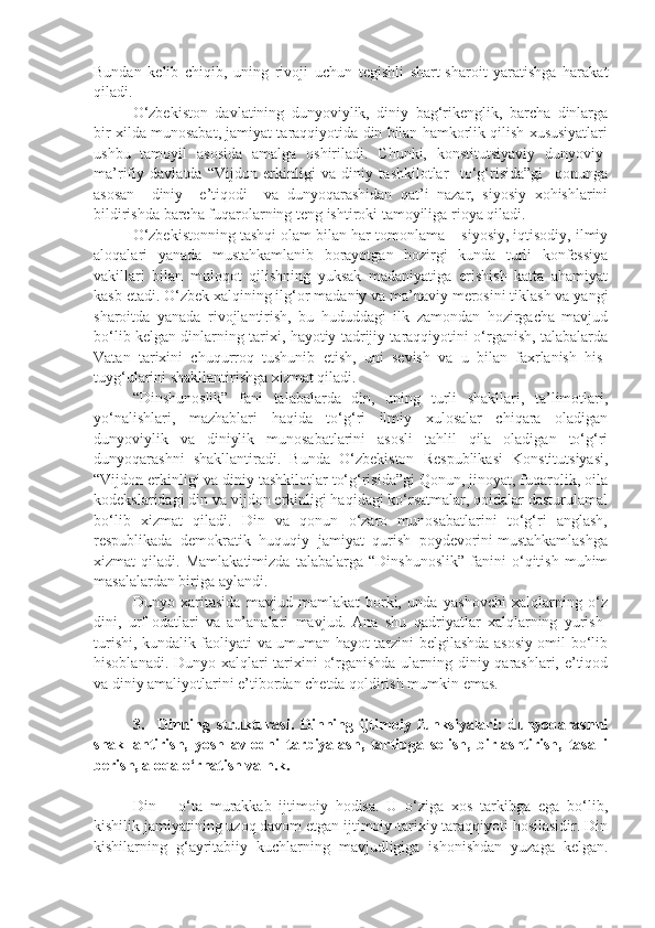 Bundan   kelib   chiqib,   uning   rivoji   uchun   tegishli   shart-sharoit   yaratishga   harakat
qiladi.
O‘zbekiston   davlatining   dunyoviylik,   diniy   bag‘rikenglik,   barcha   dinlarga
bir xilda munosabat, jamiyat taraqqiyotida din bilan hamkorlik qilish xususiyatlari
ushbu   tamoyil   asosida   amalga   oshiriladi.   Chunki,   konstitutsiyaviy   dunyoviy-
ma’rifiy   davlatda   “Vijdon   erkinligi   va   diniy   tashkilotlar     to‘g‘risida”gi     qonunga
asosan     diniy     e’tiqodi     va   dunyoqarashidan   qat’i   nazar,   siyosiy   xohishlarini
bildirishda barcha fuqarolarning teng ishtiroki tamoyiliga rioya qiladi.
O‘zbekistonning tashqi olam bilan har tomonlama – siyosiy, iqtisodiy, ilmiy
aloqalari   yanada   mustahkamlanib   borayotgan   hozirgi   kunda   turli   konfessiya
vakillari   bilan   muloqot   qilishning   yuksak   madaniyatiga   erishish   katta   ahamiyat
kasb etadi. O‘zbek xalqining ilg‘or madaniy va ma’naviy merosini tiklash va yangi
sharoitda   yanada   rivojlantirish,   bu   hududdagi   ilk   zamondan   hozirgacha   mavjud
bo‘lib kelgan dinlarning tarixi, hayotiy tadrijiy taraqqiyotini o‘rganish, talabalarda
Vatan   tarixini   chuqurroq   tushunib   etish,   uni   sevish   va   u   bilan   faxrlanish   his-
tuyg‘ularini shakllantirishga xizmat qiladi.
“Dinshunoslik”   fani   talabalarda   din,   uning   turli   shakllari,   ta’limotlari,
yo‘nalishlari,   mazhablari   haqida   to‘g‘ri   ilmiy   xulosalar   chiqara   oladigan
dunyoviylik   va   diniylik   munosabatlarini   asosli   tahlil   qila   oladigan   to‘g‘ri
dunyoqarashni   shakllantiradi.   Bunda   O‘zbekiston   Respublikasi   Konstitutsiyasi,
“Vijdon erkinligi va diniy tashkilotlar to‘g‘risida”gi Qonun, jinoyat, fuqarolik, oila
kodekslaridagi din va vijdon erkinligi haqidagi ko‘rsatmalar, qoidalar dasturulamal
bo‘lib   xizmat   qiladi.   Din   va   qonun   o‘zaro   munosabatlarini   to‘g‘ri   anglash,
respublikada  demokratik  huquqiy  jamiyat  qurish  poydevorini mustahkamlashga
xizmat   qiladi.   Mamlakatimizda   talabalarga   “Dinshunoslik”   fanini   o‘qitish   muhim
masalalardan biriga aylandi.
Dunyo   xaritasida   mavjud   mamlakat   borki,   unda   yashovchi   xalqlarning   o‘z
dini,   urf-odatlari   va   an’analari   mavjud.   Ana   shu   qadriyatlar   xalqlarning   yurish-
turishi, kundalik faoliyati va umuman hayot tarzini belgilashda asosiy omil bo‘lib
hisoblanadi. Dunyo xalqlari  tarixini o‘rganishda ularning diniy qarashlari, e’tiqod
va diniy amaliyotlarini e’tibordan chetda qoldirish mumkin emas.
3.     Dinning   strukturasi.   Dinning   ijtimoiy   funksiyalari:   dunyoqarashni
shakllantirish,   yosh   avlodni   tarbiyalash,   tartibga   solish,   birlashtirish,   tasalli
berish, aloqa o‘rnatish va h.k.  
Din   –   o‘ta   murakkab   ijtimoiy   hodisa.   U   o‘ziga   xos   tarkibga   ega   bo‘lib,
kishilik jamiyatining uzoq davom etgan ijtimoiy-tarixiy taraqqiyoti hosilasidir. Din
kishilarning   g‘ayritabiiy   kuchlarning   mavjudligiga   ishonishdan   yuzaga   kelgan. 