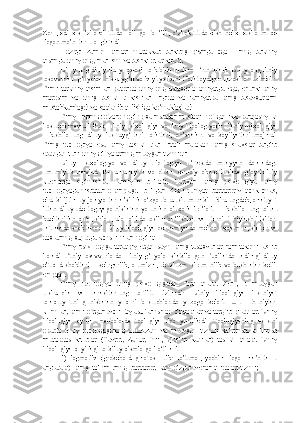 Zero, «din» so‘zi arab tilidan olingan bo‘lib, o‘zbek tilida «ishonch», «ishonmoq»
degan ma’nolarni anglatadi.
Hozirgi   zamon   dinlari   murakkab   tarkibiy   qismga   ega.   Uning   tarkibiy
qismiga diniy ong, marosim va tashkilotlar kiradi.
Diniy ong diniy dunyoqarash tarkibida muhim o‘rin tutadi. Diniy ong diniy
tasavvurlar, g‘oyalar, his-tuyg‘u va kayfiyatlarni ifodalaydigan qarashlar tizimidir.
Dinni   tarkibiy  qisimlari   qatorida   diniy  ong   ustuvor   ahamiyatga   ega,   chunki   diniy
marosim   va   diniy   tashkilot   kishilar   ongida   va   jamiyatda   diniy   tasavvurlarni
mustahkamlaydi va saqlanib qolishiga ko‘maklashadi.
Diniy ongning o‘zaro bog‘liq va nisbatan mustaqil bo‘lgan ikki darajasi yoki
bosqichi mavjud. Bular diniy psixologiya va diniy ideologiyadir. Diniy psixologiya
–   kishilarning   diniy   his-tuyg‘ulari,   odatlari,   an’analari   va   kayfiyatlari   majmui.
Diniy   ideologiya   esa   diniy   tashkilotlar   orqali   malakali   diniy   shaxslar   targ‘ib
etadigan turli diniy g‘oyalarning muayyan tizimidir.
Diniy   psixologiya   va   diniy   ideologiya   o‘rtasida   muayyan   darajadagi
umumiylik   mavjud.   Bu   umumiylik   voqelikni   sarobiy   aks   ettirishda,   g‘ayritabiiy
kuchlarga   sig‘inishda   namoyon   bo‘ladi.   Tarixan   diniy   psixologiya   diniy
ideologiyaga nisbatan  oldin paydo bo‘lgan. Kishi  ruhiyati  barqaror voqelik emas,
chunki ijtimoiy jarayonlar ta’sirida o‘zgarib turishi mumkin. Shuningdek, amaliyot
bilan   diniy   ideologiyaga   nisbatan   yaqindan   aloqada   bo‘ladi.   U   kishilarning   tabiat
kuchlaridan qo‘rqishlari, ular oldida taslim bo‘lishlari va ularni ilohiylashtirishlari
natijasida shakllanadi. Diniy ideologiya esa jamiyatda mehnat taqsimoti, sinflar va
davlatning vujudga kelishi bilan bog‘liq.
Diniy psixologiya taraqqiy etgan sayin diniy tasavvurlar ham takomillashib
boradi.   Diniy   tasavvurlardan   diniy   g‘oyalar   shakllangan.   Oqibatda   qadimgi   diniy
e’tiqod   shakllari   –   sehrgarlik,   animizm,   fetishizm,   shomonlik   va   boshqalar   kelib
chiqqan.
Diniy   ideologiya   diniy   psixologiyadan   farq   qiladi.   Zero,   u   muayyan
tushuncha   va   qarashlarning   tartibli   tizimidir.   Diniy   ideologiya   insoniyat
taraqqiyotining   nisbatan   yuqori   bosqichlarida   yuzaga   keladi.   Uni   ruhoniylar,
kohinlar, dinni o‘rganuvchi faylasuflar ishlab chiqadilar va targ‘ib qiladilar. Diniy
ideologiya   ayrim   manbalarda   teologiya   deb   yuritiladi.   Teologiyaning   asosini
odatda   diniy   ideologiyaning   muntazam   va   muayyan   tizimli   ko‘rinishi   bo‘lmish
muqaddas   kitoblar   (Tavrot,   Zabur,   Injil,   Qur’on   kabilar)   tashkil   qiladi.   Diniy
ideologiya quyidagi tarkibiy qismlarga bo‘linadi:
1)  dogmatika (grekcha dogmatos – fikr, ta’limot, yechim  degan ma’nolarni
anglatadi)  diniy  ta’limotning  barqaror,  kam o‘zgaruvchan qoidalari tizimi; 