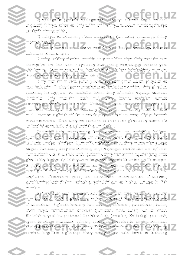 2)   apologetika   (grekcha   apologeomai   –   himoya   qilaman   degan   ma’noni
anglatadi) ilohiyot sohasi va diniy ta’limotni insoniyat tafakkuri hamda tajribasiga
asoslanib himoya qilish;
3)   ilohiyot   va   axloqning   o‘zaro   aloqadorligi   (din   axloq   qoidalariga   ilohiy
mazmun beradi);
4) amaliy ilohiyot – cherkov va machitlarning faoliyati va xudoga sig‘inish
tartiblarini ishlab chiqish.
Dinning tarkibiy qismlari qatorida diniy ong bilan birga diniy marosim ham
ahamiyatga   ega.   Biz   dinni   g‘ayritabiiy   kuchlarning   mavjudligiga   ishonch   yoki
kishilarning o‘zaro munosabati va harakatlari sifatida ham baholashimiz mumkin.
Bunday munosabatlar diniy marosim deb ataladi.
Diniy   marosim   individ,   guruh   yoki   tabaqalarning   manfaatlari,   g‘oyalari   va
orzu-istaklarini ifodalaydigan munosabatlar va harakatlar tizimidir. Diniy g‘oyalar,
qarashlar,   his-tuyg‘ular   va   harakatlar   tizimi   diniy   ta’limotni   vujudga   keltiradi.
Dindorlar   diniy   marosim   orqali   muloqotning   boshqa   vositalari   samara
bermaydigan   vazifalarni   bajaradilar.   Unda   harakat   yoki   munosabat   muayyan   sirli
mazmunni   ifodalaydi.   Har   bir   harakat   yoki   o‘qilgan   duo   ramziy   mazmun   kasb
etadi. Inson va sig‘inish ob’ekti o‘rtasida g‘ayritabiiy aloqa mavjudligiga ishonch
mustahkamlanadi. Kishi diniy marosimlarni bajarish bilan g‘ayritabiiy kuchni o‘z
ittifoqchisi va madadkoriga aylantirishga umid qiladi.
Qadimda   diniy   marosimning   keng   tarqalgan   turi   qurbonlik   bo‘lgan.
Qurbonlik   turli   (oziq-ovqatlarning   bir   qismini   ajratish,   hayvonlar   so‘yish   kabi)
usullarda  amalga oshirilgan.  Qurbonlik  negizida  boshqa  diniy marosimlar  yuzaga
kelgan.   Jumladan,   diniy   marosimning   eng   rivojlangan   shakllaridan   biri   sig‘inish
ham qurbonlik asosida shakllandi. Qurbonlik diniy marosimini bajarish jarayonida
g‘ayritabiiy kuchga sig‘inish yuzaga kelgan va keyinchalik undan ajralib chiqqan.
Sig‘inish   dindorning   so‘z   vositasida   real   yoki   uydirma   ob’ektga   ta’sir   qilishga
qaratilgan   duolari,   ramziy   xatti-harakatlari   majmuasidir.   Kishining   qanday   his-
tuyg‘ularni   ifodalashiga   qarab,   uni   olqishlovchi,   minnatdorlikni   ifodalovchi,
gunohlarning   kechirilishini   so‘rashga   yo‘naltirilgan   va   boshqa   turlarga   bo‘lish
mumkin.
Sig‘inish  turli   xatti-harakatlar, xulq-atvorlar   bilan birga moddiy  hodisalarni
ham   o‘z   ichiga   oladi.   Sig‘inishning   muhim   xususiyati   hissiy-ramziy   obrazlarda
ifodalanishidir.   Sig‘inish   tarkibiga   turli   udumlar,   an’analar,   qurbonliklar,   duolar,
o‘zini   hayot   ne’matlaridan   cheklash   (jumladan,   ro‘za   tutish)   kabilar   kiradi.
Sig‘inish   u   yoki   bu   predmetni   ilohiylashtirish   (masalan,   Ka’badagi   qora   tosh,
ayrim   daraxtlar,     muqaddas     qabrlar,     qadamjolar)     vositasida     amalga   oshiriladi.
Sig‘inishda turli tumorlar, tasbeh, diniy liboslar ham muhim o‘rin tutadi. Bularning
barchasi   birgalikda   sig‘inishga   hissiy-ramziy   obraz   tusini   beradi   va   kishining 