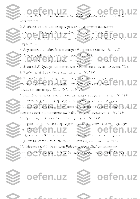 1 . Usmanova Sh.  “Lingvokulturologiya” fanidan ma’ruza  kurslari .  – Toshkent: 
Universitet, 2014.
2 .  Алефиренко Н.Ф.  Лингвокультурология. Ценностно-смысловое  
пространство языка . У чебное пособие . –М.: Флинта , Наука, 2010.  
3 . Хроленко А. Т. Основы лингвокультурологии.  Учебное пособие.  – М. : 
Наука, 2009. 
4 . Арутюнова Н.Д. Метафора и дискурс // Теория метафоры. –М., 1990. 
5 . Арутюнова Н.Д. Язык и мир человека. –М., 1998. 
6 . Байбурин А. К. Ритуал в традиционной культуре. –СПб., 1993. 
7 . Бижева З.Х. Культурные концепты в кабардинском языке. –Нальчик, 1997.
8. .ВежбицкаяА. Язык. Культура. Познание. –М., 1996. 
9.  Воркачёв С.Г.  Лингвокультурология, языковая личность, концепт: 
становление антропоцентрической парадигмы в языкознании // 
Филологические наук. 2001. -№ 1. –С. 64-72.
1 0 . Воробьев В. В. Культурологическая парадигма русского языка. –М., 1994.
11.  Воробьев В.В.  Лингвокультурология: теория и методы. –М., 1997 .
1 2 . Гумбольдт В. О различии строения человеческих языков и его влиянии на
духовное развитие человечества// Избр. труды по языкознанию. –М., 1984. 
1 3 . Гумбольдт В. Язык и философия культуры. –М., 1985. 
1 4 . Гуревич   А.Я. Человек и культура: Индивидуальность в истории культуры.
–М., 1990. 
15. Де мьянков В.З. Понятие и концепт в художественном литературе и в 
научном языке // Вопросы филологии. –Москва, 2001. -№ 1. –С. 35-47. 
1 6.  Ибрагимова Р.С. Француз ва  ўзбек тилларида  АЁЛ  концептининг 
лингвокогнитив тадқиқи: Филол. фанлар номзоди... дис.автореф.  –Тошкент, 
2012. 