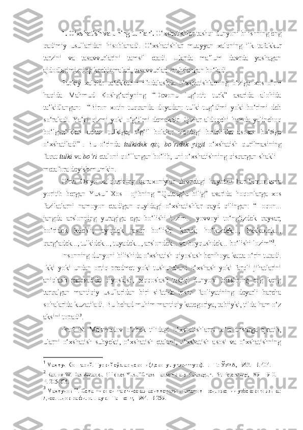 1. O‘xshatish va uning turlari .  O‘xshatishlar tashqi dunyoni bilishning eng
qadimiy   usullaridan   hisoblanadi.   O‘xshatishlar   muayyan   xalqning   ilk   tafakkur
tarzini   va   tasavvurlarini   tamsil   etadi.   Ularda   ma’lum   davrda   yashagan
ajdodlarimizning kechinmalari, tasavvurlari muhrlangan bo‘ladi. 
Turkiy   xalqlar   tafakkurini   ifodalashda   o‘xshatishlarning   o‘ziga   xos   o‘rni
haqida   Mahmud   Koshg‘ariyning   “Devonu   lug‘otit   turk”   asarida   alohida
ta’kidlangan:     “Biron   xotin   tuqqanda   doyadan:   tulki   tug‘dimi   yoki   bo‘rimi   deb
so‘raladi.   Ya’ni   qizmi   yoki   o‘g‘ilmi   demakdir.   Qizlar   aldoqchi   hamda   yalinchoq
bo‘lganliklari   uchun   tulkiga,   o‘g‘il   bolalar   ulardagi   botirlikka   asosan   bo‘riga
o‘xshatiladi” 1
.   Bu   o‘rinda   tulkidek   qiz,   bo‘ridek   yigit   o‘xshatish   qurilmasining
faqat  tulki  va  bo‘ri  etaloni qo‘llangan bo‘lib, uni o‘xshatishning qisqargan shakli –
metafora deyish mumkin. 
O‘rta   Osiyo   xalqlarining   qoraxoniylar   davridagi   hayotini   har   tomonlama
yoritib   bergan   Yusuf   Xos   Hojibning   “Qutadg‘u   bilig”   asarida   hoqonlarga   xos
fazilatlarni   namoyon   etadigan   quyidagi   o‘xshatishlar   qayd   qilingan:   “Hoqon...
jangda   arslonning   yuragiga   ega   bo‘lishi   lozim...   yovvoyi   to‘ng‘izdek   qaysar;
bo‘ridek   kuchli;   ayiqdek   jasur   bo‘lishi   kerak;   ho‘kizdek...,   hakkadek...,
qarg‘adek..., tulkidek..., tuyadek..., arslondek... va boyqushdek... bo‘lishi lozim” 2
.  
Insonning dunyoni bilishida o‘xshatish-qiyoslash benihoya katta o‘rin tutadi.
Ikki   yoki   undan   ortiq   predmet   yoki   tushunchani   o‘xshash   yoki   farqli   jihatlarini
aniqlash   maqsadida   qiyoslash,   taqqoslash   tashqi   dunyoni   bilishning   eng   keng
tarqalgan   mantiqiy   usullaridan   biri   sifatida   inson   faoliyatining   deyarli   barcha
sohalarida kuzatiladi. Bu behad muhim mantiqiy kategoriya, tabiiyki, tilda ham o‘z
aksini topadi 3
. 
Prof.   N.   Mahmudov   o‘zbek   tilidagi   o‘xshatishlarni   to‘rt   unsurga   ajratib,
ularni   o‘xshatish   subyekti,   o‘xshatish   etaloni,   o‘xshatish   asosi   va   o‘xshatishning
1
 Маҳмуд Кошғарий. Туркий сўзлар девони (Девону луғотит турк).  I. – Т .:   ЎзФА , 1963. – Б . 404.  
2
 Radlov W. Das Kutadku Bilik des Yusuf Chass Hadschib aus Balasagun. –St-Petersburg, 1891-1910. –
P. 205-206.
3
  Маҳмудов Н. Семантико-синтактическая асимметрия в простом предложении узбекского языка:
Дисс. ...док-ра филол.наук. –Ташкент, 1984. -Б 259. 