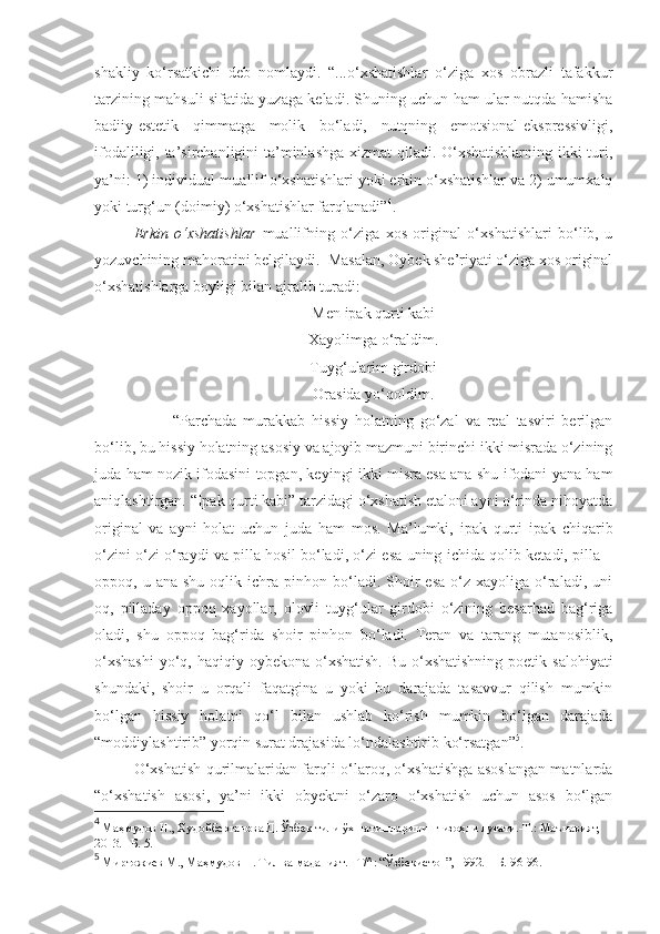 shakliy   ko‘rsatkichi   deb   nomlaydi.   “...o‘xshatishlar   o‘ziga   xos   obrazli   tafakkur
tarzining mahsuli sifatida yuzaga keladi. Shuning uchun ham ular nutqda hamisha
badiiy-estetik   qimmatga   molik   bo‘ladi,   nutqning   emotsional-ekspressivligi,
ifodaliligi, ta’sirchanligini ta’minlashga xizmat  qiladi. O‘xshatishlarning ikki turi,
ya’ni: 1) individual-muallif o‘xshatishlari yoki erkin o‘xshatishlar va 2) umumxalq
yoki turg‘un (doimiy) o‘xshatishlar farqlanadi” 4
. 
Erkin   o‘xshatishlar   muallifning   o‘ziga   xos   original   o‘xshatishlari   bo‘lib,   u
yozuvchining mahoratini belgilaydi.    Masalan, Oybek she’riyati o‘ziga xos original
o‘xshatishlarga boyligi bilan ajralib turadi: 
Men ipak qurti kabi
Xayolimga o‘raldim.
Tuyg‘ularim girdobi
Orasida yo‘qoldim.
“Parchada   murakkab   hissiy   holatning   go‘zal   va   real   tasviri   berilgan
bo‘lib, bu hissiy holatning asosiy va ajoyib mazmuni birinchi ikki misrada o‘zining
juda ham nozik ifodasini topgan, keyingi ikki misra esa ana shu ifodani yana ham
aniqlashtirgan. “Ipak qurti kabi” tarzidagi o‘xshatish etaloni ayni o‘rinda nihoyatda
original   va   ayni   holat   uchun   juda   ham   mos.   Ma’lumki,   ipak   qurti   ipak   chiqarib
o‘zini o‘zi o‘raydi va pilla hosil bo‘ladi, o‘zi esa uning ichida qolib ketadi, pilla –
oppoq,  u  ana  shu   oqlik  ichra  pinhon  bo‘ladi.  Shoir  esa   o‘z  xayoliga  o‘raladi,  uni
oq,   pilladay   oppoq   xayollar,   olovli   tuyg‘ular   girdobi   o‘zining   besarhad   bag‘riga
oladi,   shu   oppoq   bag‘rida   shoir   pinhon   bo‘ladi.   Teran   va   tarang   mutanosiblik,
o‘xshashi  yo‘q, haqiqiy oybekona o‘xshatish.  Bu o‘xshatishning  poetik salohiyati
shundaki,   shoir   u   orqali   faqatgina   u   yoki   bu   darajada   tasavvur   qilish   mumkin
bo‘lgan   hissiy   holatni   qo‘l   bilan   ushlab   ko‘rish   mumkin   bo‘lgan   darajada
“moddiylashtirib” yorqin surat drajasida lo‘ndalashtirib ko‘rsatgan” 5
.   
O‘xshatish qurilmalaridan farqli o‘laroq, o‘xshatishga asoslangan matnlarda
“o‘xshatish   asosi,   ya’ni   ikki   obyektni   o‘zaro   o‘xshatish   uchun   asos   bo‘lgan
4
 Маҳмудов Н., Худойберганова Д. Ўзбек тили ўхшатишларининг изоҳли луғати.-Т.: Маънавият, 
2013. –Б. 5.
5
 Миртожиев М., Маҳмудов Н. Тил ва маданият. –Т/^: “Ўзбекистон”, 1992.  –Б. 96-96.  