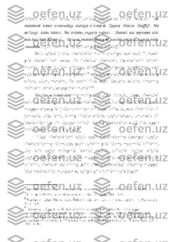 referent   so‘z   orqali   emas,   balki   jumlalar   orqali   voqe   bo‘ladi.   Masalan:     Ilk
muhabbat   bahor   osmonidagi   bulutga   o‘xshaydi.   Oppoq.   Pokiza.   Shaffof...   Na
qo‘lingiz   bilan   tutasiz.   Na   ortidan   yugurib   yetasiz...   Shamol   uni   qayoqqa   olib
ketishini ham bilmaysiz... Birinchi muhabbatning ko‘pincha natijasiz tugashi balki
shundadir...  (O‘.Hoshimov. Daftar hoshiyasidagi bitiklar) 6
.  
Xalq   og‘zaki   ijodida   o‘xshatishlar   muhim   ahamiyat   kasb   etadi.   “...baxshi
yoki   ertakchi   ham   asarga   o‘z   individual   o‘xshatish,   qiyoslashlarini   kiritishi
mumkin.   Ammo   bu   ham   an’anaga,   epik   ijod   qonuniyatiga   mos   kelmasa,   asar
sujetiga singishmaydi, uning “yotligini” xalq darrov anglab oladi. O‘zida xalqning
an’ana,   udum,   marosim,   fikr   tarzini   ifoda   etgan   detalgina   xalqona   obrazning
ma’nosini ochishi, kengaytirishi mumkin” 7
.
Turg‘un   o‘xshatishlar ning   mohiyati   shundan   iboratki,   ularda   o‘xshatish
etalonida ifodalangan obraz barqarorlashgan bo‘ladi, bunday o‘xshatishlar, garchi
muayyan shaxs yoki ijodkor tomonidan qo‘llangan bo‘lsa-da, vaqt o‘tishi bilan til
jamoasida   urfga   kirib,   doimiy   ifodalar   sifatida   turg‘unlashgan,   umumxalq   tili
leksikonidan   joy   olib   ulgurgan   bo‘ladi.   Bunday   o‘xshatishlar   xuddi   tilda   tayyor
birliklar kabi nutqqa olib kiriladi 8
.
Tildagi   o‘xshatishlarni   tadqiq   etgan   tilshunoslarning   aksariyati   turg‘un
o‘xshatishlarning   idiomalarga   yaqin   turishini   yoki   idioma   maqomida   bo‘lishini,
ular   ko‘p   asrlar   mobaynida   kishilar   nutqida   qo‘llanish   natijasi   sifatida
turg‘unlashib,   so‘zlovchilar   ongida   muayyan   modellar   shaklida   mustahkamlanib
qolishini,   o‘xshatish   etalonining,   ya’ni   o‘xshatish   asosidagi   obrazning   muayyan
belgi-predmet bilan muntazam va qat’iy bog‘liq bo‘lishini ta’kidlaydi 9
.
6
 Худойберганова Д. Матннинг антропоцентрик тадқиқи. –Тошкент: Фан, 2013. –Б. 97-98. 
7
 Эшонқулов Ж. Фольклор: образ ва талқин. –Қарши: Насаф, 1999. –Б. 70.
8
 Маҳмудов Н., Худойберганова Д. Ўзбек тили ўхшатишларининг изоҳли луғати. –Т.: Маънавият, 
2013. –Б. 6.
9
 Некрасова Н. Сравнения общеязыкового типа в аспекте сопоставительного анализа 
художественных идиолектов // Лингвистика и поэтик. –М.: Наука, 1979. –С. 225; Лебедова Л. 
Устойчивые сравнения русского языка. –Краснодар: Кубинский ГУ, 2003. –С. 3; Хакимзянов Ф. О 
словаре устойчивых сравнений татарского языка // Российская тюркология. –Москва-Казань, 2010.
-№2. –С. 80.  