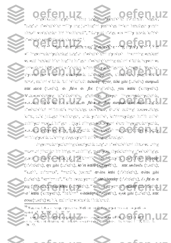 Lingvokulturologiyani   ko‘proq   turg‘un   o‘xshatishlar   qiziqtiradi.   Negaki,
“turg‘un   o‘xshatishlar   milliy   ong   jumbog‘ini   yechishga   imkon   beradigan   yorqin
obrazli   vositalardan   biri   hisoblanadi”,   “dunyoni   o‘ziga   xos   milliy   tarzda   ko‘rish
o‘xshatish semantikasida aks etadi” 10
. 
  2.   Turli   lingvomadaniyatlardagi   o‘xshatishlarning   qiyosiy   tahlili.   Har
xil lingvomadaniyatlardagi turg‘un o‘xshatishlarni  qiyoslash     insonning xarakteri
va xatti-harakati bilan bog‘liq bo‘lgan o‘xshatishlarning etaloni sifatida hayvon va
jonivorlarni   bildiruvchi   so‘zlardan   ko‘proq   foydalanilganini   ko‘rsatadi.   Masalan,
qiyoslanilgan   tillarning   aksariyatida   tulki   ayyorlik,   aldoqchilik,   yolg‘onchilik
ramzi, etaloni  sifatida faol ishlatiladi:   tulkiday ayyor,  tilki  gibi   (turkcha)   хитрый
как   лиса   (ruscha) ,   as   false   as   fox   (inglizcha),   you   kathi   (koreyscha).
Mutaxassislarning   ta’kidlashicha,   g‘arb   va   slavyan   lingvomadaniyatlarida,
xususan,   ingliz   va   rus   tillarida   as   false   as   fox ,   хитрый   как   лиса   turg‘un
o‘xshatishlari   mifopoetik   manbalarga   asoslanadi,   chunki   qadimgi   tasavvurlarga
ko‘ra,   tulki   jodugar   hisoblangan,   unda   yo‘qolish,   ko‘rinmaydigan   bo‘lib   qolish
qobiliyati mavjud bo‘lgan 11
. Qayd qilingan xususiyatni  sharq lingvomadaniyatida,
xususan,   koreys   va   xitoy   madaniyatida   ham   kuzatish   mumkin.   Koreys   va   xitoy
mifologiyasida tulkining qizga aylanib qolishi keng tarqalgan.
Lingvomadaniyatlarning aksariyatida turg‘un o‘xshatishlarni obraz va uning
mazmuni jihatidan bir-biriga muqobilligi, muqoyasa obyektlarining o‘xshashligiga
guvoh   bo‘lamiz.   Masalan,   “befahmlik,   beso‘naqaylik,   qo‘pollik”   ayiqday
(o‘zbekcha),   ay ı   gibi   (turkcha),   ko‘m   kathi   (koreyscha),       как   медведь   (ruscha);
“kuchli,   qo‘rqmas”,   “mardlik,   jasorat”   arslon   kabi   (o‘zbekcha),   aslan   gibi
(turkcha); “semirmoq”, “ko‘p ovqat yemoq”  cho‘chqaday  (o‘zbekcha),  As fat as a
pig   (inglizcha),   tweji kathi   (koreyscha); “ko‘p ovqat yemoq”   molday   (o‘zbekcha),
so‘   kathi   (koreyscha);   “befahm”   eshakday   (o‘zbekcha),   eşek   gibi   (turkcha),   как
осел  (ruscha) va h.k. etalonlar vositasida ifodalanadi. 
10
 Маслова В. А. Лингвокультурология. Учебное пособие для студентов высших учебных 
заведений. –М., 2001. –С. 133-134.
11
 Панченко Н. Сравнение как средство дескрипции лжи и обмана // Основное высшее и 
дополнительное образование: проблемы дидактики и лингвистики. –Волгоград: ВГТУ, 2000. –С. 
138-143.  