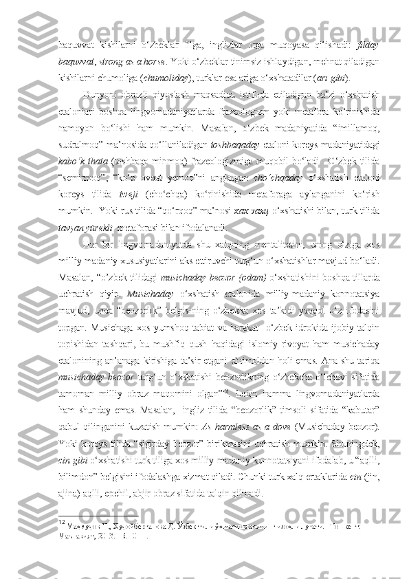 baquvvat   kishilarni   o‘zbeklar   filga,   inglizlar   otga   muqoyasa   qilishadi:   filday
baquvvat ,  strong as a horse . Yoki o‘zbeklar tinimsiz ishlaydigan, mehnat qiladigan
kishilarni chumoliga ( chumoliday ), turklar esa ariga o‘xshatadilar ( arı gibi ).   
Dunyoni   obrazli   qiyoslash   maqsadida   istifoda   etiladigan   ba’zi   o‘xshatish
etalonlari   boshqa   lingvomadaniyatlarda   frazeologizm   yoki   metafora   ko‘rinishida
namoyon   bo‘lishi   ham   mumkin.   Masalan,   o‘zbek   madaniyatida   “imillamoq,
sudralmoq” ma’nosida qo‘llaniladigan   toshbaqaday   etaloni koreys madaniyatidagi
kabo‘k thata   (toshbaqa  minmoq)  frazeologizmiga muqobil  bo‘ladi.   O‘zbek tilida
“semirmoq”,   “ko‘p   ovqat   yemoq”ni   anglatgan   cho‘chqaday   o‘xshatish   etaloni
koreys   tilida   tweji   (cho‘chqa)   ko‘rinishida   metaforaga   aylanganini   ko‘rish
mumkin.   Yoki rus tilida “qo‘rqoq” ma’nosi   как заяц   o‘xshatishi bilan, turk tilida
tavşan yürekli    metaforasi bilan ifodalanadi.
Har   bir   lingvomadaniyatda   shu   xalqning   mentalitetini,   uning   o‘ziga   xos
milliy-madaniy xususiyatlarini aks ettiruvchi turg‘un o‘xshatishlar mavjud bo‘ladi.
Masalan, “o’zbek tilidagi   musichaday beozor (odam)   o‘xshatishini boshqa tillarda
uchratish   qiyin.   Musichaday   o‘xshatish   etalonida   milliy-madaniy   konnotatsiya
mavjud,   unda   “beozorlik”   belgisining   o‘zbekka   xos   ta’kidi   yaqqol   o‘z   ifodasini
topgan.   Musichaga   xos   yumshoq   tabiat   va   harakat     o‘zbek   idrokida   ijobiy   talqin
topishidan   tashqari,   bu   mushfiq   qush   haqidagi   islomiy   rivoyat   ham   musichaday
etalonining  an’anaga   kirishiga   ta’sir   etgani   ehtimoldan   holi   emas.   Ana   shu   tariqa
musichaday   beozor   turg‘un   o‘xshatishi   beozorlikning   o‘zbekcha   o‘lchovi   sifatida
tamoman   milliy   obraz   maqomini   olgan” 12
.   Lekin   hamma   lingvomadaniyatlarda
ham   shunday   emas.   Masalan,     ingliz   tilida   “beozorlik”   timsoli   sifatida   “kabutar”
qabul  qilinganini  kuzatish mumkin:   As harmless  as  a dove   (Musichaday  beozor).
Yoki   koreys   tilida   “sigirday   beozor”   birikmasini   uchratish   mumkin.   Shuningdek,
cin gibi  o‘xshatishi turk tiliga xos milliy-madaniy konnotatsiyani ifodalab, u “aqlli,
bilimdon” belgisini ifodalashga xizmat qiladi. Chunki turk xalq ertaklarida  cin  (jin,
ajina) aqlli, epchil, abjir obraz sifatida talqin qilinadi. 
12
 Маҳмудов Н., Худойберганова Д. Ўзбек тили ўхшатишларининг изоҳли луғати. –Тошкент: 
Маънавият, 2013. –Б. 10-11.  