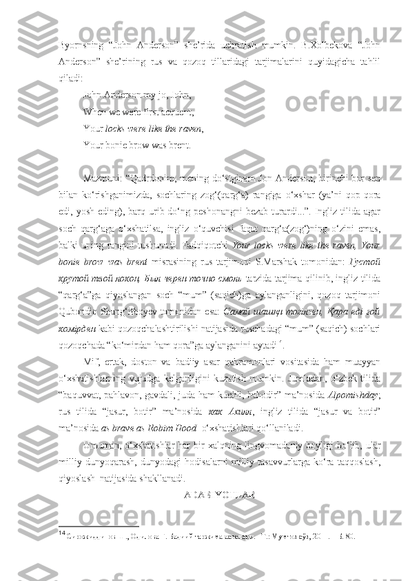 Byornsning   “John   Anderson”   she’rida   uchratish   mumkin.   B.Xolbekova   “John
Anderson”   she’rining   rus   va   qozoq   tillaridagi   tarjimalarini   quyidagicha   tahlil
qiladi:
John Anderson my jo, John,
When we were first acquent,
Your  locks were like the raven ,
Your bonie brow was brent.
Mazmuni: “Qadrdonim, mening do‘stginam  Jon Anderson, birinchi  bor sen
bilan   ko‘rishganimizda,   sochlaring   zog‘(qarg‘a)   rangiga   o‘xshar   (ya’ni   qop-qora
edi, yosh  eding),  barq  urib  do‘ng  peshonangni  bezab  turardi...”.  Ingliz  tilida agar
soch   qarg‘aga   o‘xshatilsa,   ingliz   o‘quvchisi   faqat   qarg‘a(zog‘)ning   o‘zini   emas,
balki   uning   rangini   tushunadi.   Tadqiqotchi   Your   locks   were   like   the   raven,   Your
bonie   brow   was   brent   misrasining   rus   tarjimoni   S.Marshak   tomonidan:   Густой
крутой твой локон, Был черен точно смоль   tarzida tarjima qilinib, ingliz tilida
“qarg‘a”ga   qiyoslangan   soch   “mum”   (saqich)ga   aylanganligini,   qozoq   tarjimoni
Qubondiq Shang‘itboyev tomonidan  esa:   Самай  шашқн   тогiлген,  Қара  eдi  ғой
комiрден  kabi qozoqchalashtirilishi natijasida ruschadagi “mum” (saqich) sochlari
qozoqchada “ko‘mirdan ham qora”ga aylanganini aytadi 14
. 
Mif,   ertak,   doston   va   badiiy   asar   qahramonlari   vositasida   ham   muayyan
o‘xshatishlarning   vujudga   kelganligini   kuzatish   mumkin.   Jumladan,   o‘zbek   tilida
“baquvvat, pahlavon, gavdali, juda ham kuchli, bahodir” ma’nosida   Alpomishday ;
rus   tilida   “jasur,   botir”   ma’nosida   как   Ахилл ,   ingliz   tilida   “jasur   va   botir”
ma’nosida  as brave as Robim Hood   o‘xshatishlari qo‘llaniladi.  
Umuman, o‘xshatishlar  har  bir  xalqning  lingvomadaniy boyligi   bo‘lib,  ular
milliy   dunyoqarash,   dunyodagi   hodisalarni   milliy   tasavvurlarga   ko‘ra   taqqoslash,
qiyoslash  natijasida shakllanadi.  
ADABIYOTLAR
14
 Сирожиддинов Ш., Одилова Г. Бадиий таржима асослари. –Т . : Мумтоз сўз, 2011.  –Б. 80.  
