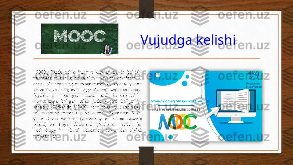                            Vujudga kelishi  
  2000-yillarda  ochiq  internet  kurslari  paydo  bo‘lishi 
natijasida  onlayn  ta’limga  o‘tish  jarayoni  boshlandi.  U 
orqali  o‘z  davrining  dunyoga  mashhur,  reytingi  yuqori 
universitetlari  tinglovchilarga  o‘z  ma’ruzalaridan  bepul 
foydalanish  imkoniyatini  taqdim  etdi.  Bu  kabi  ta’lim 
xizmatlariga  bo‘lgan  talab  juda  yuqori  bo‘lganligi 
sababli,  2008-yilda  MOOC  nomi  bilan  mutlaqo  yangi 
ta’lim  berish  metodikasi  shakllandi.  Bu  atama  2008-
yilda  Devid  Kormier  (University  of  Prince  Edward 
Island)  va  Brayan  Aleksandr  (National  Institute  for 
Technology  in  Liberal  Education)  tomonidan  o‘ylab 
topilgan edi.  