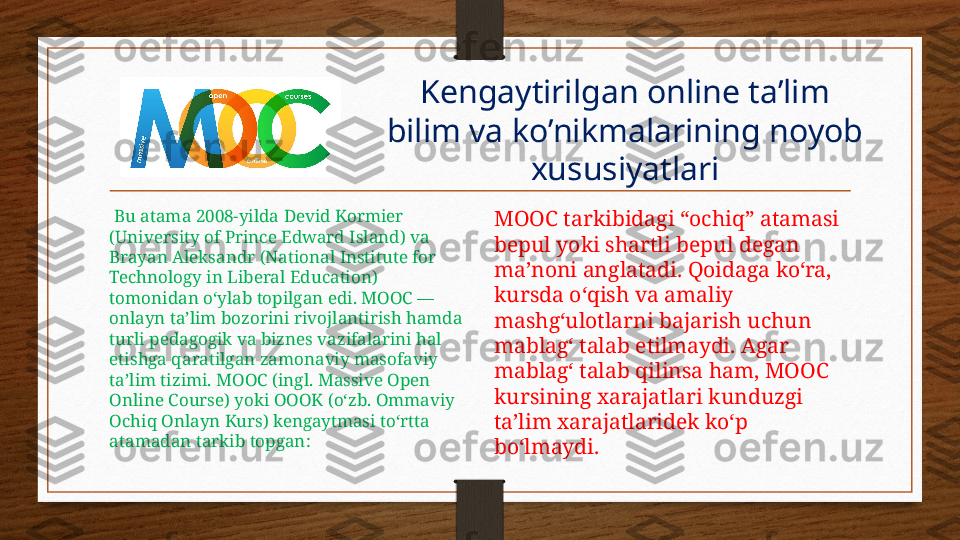 Kengaytirilgan online ta’lim 
bilim va ko’nikmalarining noyob 
xususiyatlari
  Bu atama 2008-yilda Devid Kormier 
(University of Prince Edward Island) va 
Brayan Aleksandr (National Institute for 
Technology in Liberal Education) 
tomonidan o‘ylab topilgan edi. MOOC — 
onlayn ta’lim bozorini rivojlantirish hamda 
turli pedagogik va biznes vazifalarini hal 
etishga qaratilgan zamonaviy masofaviy 
ta’lim tizimi. MOOC (ingl. Massive Open 
Online Course) yoki OOOK (o‘zb. Ommaviy 
Ochiq Onlayn Kurs) kengaytmasi to‘rtta 
atamadan tarkib topgan: MOOC tarkibidagi “ochiq” atamasi 
bepul yoki shartli bepul degan 
ma’noni anglatadi. Qoidaga ko‘ra, 
kursda o‘qish va amaliy 
mashg‘ulotlarni bajarish uchun 
mablag‘ talab etilmaydi. Agar 
mablag‘ talab qilinsa ham, MOOC 
kursining xarajatlari kunduzgi 
ta’lim xarajatlaridek ko‘p 
bo‘lmaydi. 