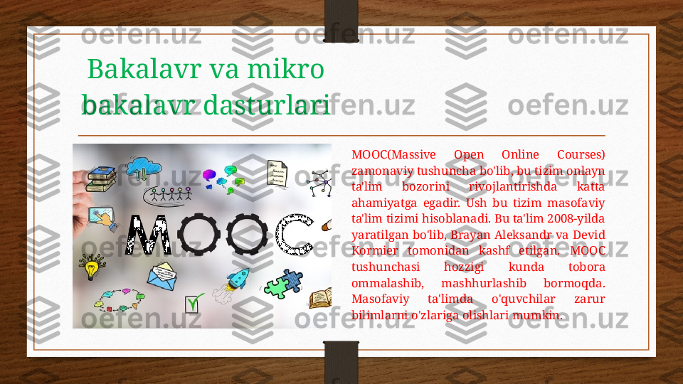 Bakalavr va mikro 
bakalavr dasturlari
MOOC(Massive  Open  Online  Courses) 
zamonaviy tushuncha bo'lib, bu tizim onlayn 
ta'lim  bozorini  rivojlantirishda  katta 
ahamiyatga  egadir.  Ush  bu  tizim  masofaviy 
ta'lim tizimi hisoblanadi. Bu ta'lim 2008-yilda 
yaratilgan  bo'lib,  Brayan Aleksandr  va Devid 
Kormier  tomonidan  kashf  etilgan.  MOOC 
tushunchasi  hozzigi  kunda  tobora 
ommalashib,  mashhurlashib  bormoqda. 
Masofaviy  ta'limda  o'quvchilar  zarur 
bilimlarni o'zlariga olishlari mumkin. 