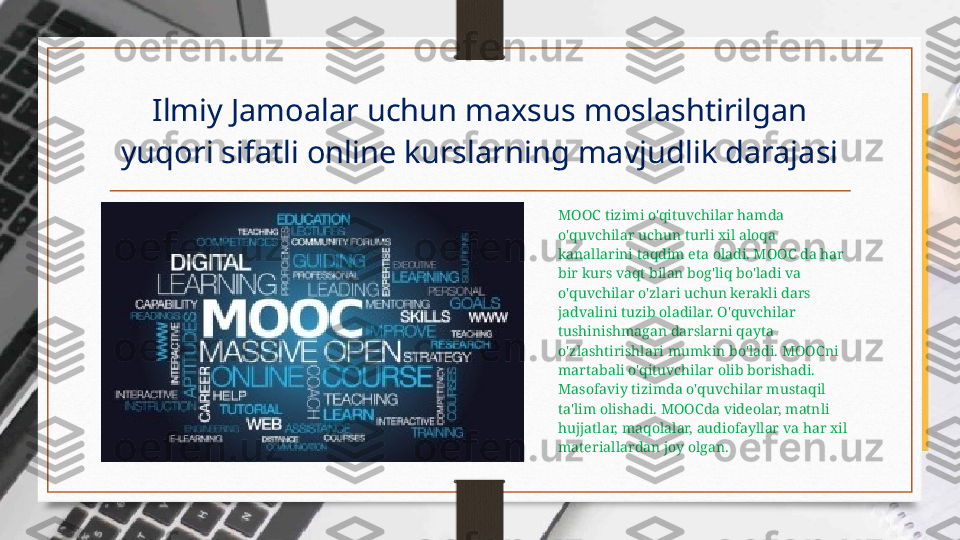 Ilmiy Jamoalar uchun maxsus moslashtirilgan 
yuqori sifatli online kurslarning mavjudlik darajasi
MOOC tizimi o'qituvchilar hamda 
o'quvchilar uchun turli xil aloqa 
kanallarini taqdim eta oladi. MOOC da har 
bir kurs vaqt bilan bog'liq bo'ladi va 
o'quvchilar o'zlari uchun kerakli dars 
jadvalini tuzib oladilar. O'quvchilar 
tushinishmagan darslarni qayta 
o'zlashtirishlari mumkin bo'ladi. MOOCni  
martabali o'qituvchilar olib borishadi. 
Masofaviy tizimda o'quvchilar mustaqil 
ta'lim olishadi. MOOCda videolar, matnli 
hujjatlar, maqolalar, audiofayllar va har xil 
materiallardan joy olgan. 