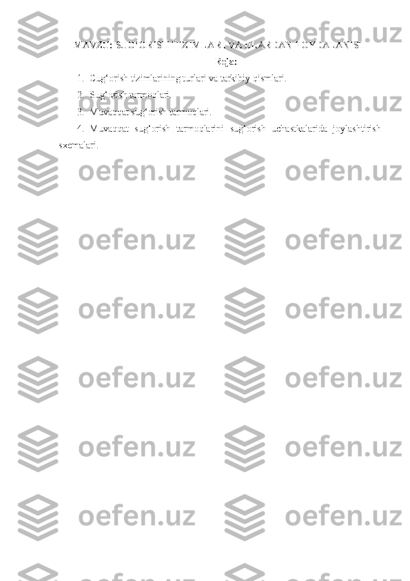MAVZU:  SUG‘ORISH TIZIMLARI VA  ULARDAN FOYDALANISH
Reja:
1. Cug‘orish tizimlarining turlari va tarkibiy qismlari. 
2. Sug‘orish tarmoqlari. 
3. Muvaqqat sug‘orish tarmoqlari. 
4. Muvaqqat   sug‘orish   tarmoqlarini   sug‘orish   uchastkalarida   joylashtirish
sxemalari. 
  