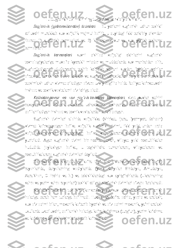 1. Cug‘orish tizimlarining turlari va tarkibiy qismlari.
Sug‘orish   (gidromeliorativ)   tizimlari   –   bu   yerlarni   sug‘orish   uchun   tashkil
etiluvchi   murakkab   suv   xo‘jalik   majmui   bo‘lib,   u   quyidagi   ikki   tarkibiy   qismdan
iborat:   1)   sug‘orish   tarmoqlari   va   2)   kollektor-zovur   va   suv   yig‘ish-tashama
tarmoqlari.
Sug‘orish   tarmoqlari   suvni   qishloq   xo‘jaligi   ekinlarini   sug‘orish
texnologiyalariga   muvofiq   kyerakli   miqdor   va   muddatlarda   suv   manbaidan   olib,
sug‘oriladigan   hududlargacha   tashib   keltirish   va   uni   suvdan   foydalanuvchilar
o‘rtasida,   almashlab   ekish   dalalari   va   sug‘orish   uchastkalari   bo‘yicha   bir   tekisda
taqsimlash uchun xizmat qiladigan o‘zaro uzviy bog‘liq holda faoliyat ko‘rsatuvchi
inshoot va texnik vositalarni o‘z ichiga oladi.
Kollektor-zovur   va   suv   yig‘ish-tashama   tarmoqlari   sizot   suvlar   sathini
pasaytirish   va   ortiqcha   suvlarni   uchastkadan   tashqariga   chiqarib   tashlashda
qo‘llaniladigan inshoot va texnik vositalardan tarkib topgan.
Sug‘orish   tizimlari   alohida   xo‘jalikka   (shirkat,   ijara,   fyermyer,   dehqon)
xizmat   ko‘rsatayotgan   bo‘lsa   xo‘jalik   sug‘orish   tizimi,   ikki   yoki   undan   ortiq
xo‘jalikka   xizmat   ko‘rsatayotgan   bo‘lsa   xo‘jaliklararo   sug‘orish   tizimi   deb
yuritiladi.   Agar   sug‘orish   tizimi   bir   nechta   tuman,   viloyat   yoki   respublikalar
hududida   joylashgan   bo‘lsa,   u   tegishlicha   tumanlararo,   viloyatlararo   va
respublikalararo sug‘orish tizimlari deyiladi. 
Geomorfologik   sharoitlarga   ko‘ra   tog‘   oldi   (Markaziy   Osiyoning   tog‘li)
rayonlarida,   daryolarning   vodiylarida   (yirik   daryolar   Sirdaryo,   Amudaryo,
Zarafshon,   CHirchiq   va   b.)   va   tekisliklardagi   suv   ayirg‘ichlarda   (Ukrainaning
sahro va yarim sahro rayonlari) tashkil etilgan sug‘orish tizimlari o‘zaro farqlanadi.
Sug‘orish   tizimlari   tuzilishi   (konstruksiyasi),   suv   uzatish   usuli,   qo‘llanish
holatiga   qarab   ham   turlarga   bo‘linadi.   Tuzilishiga   ko‘ra   ochiq,   yopiq   va   aralash;
suv o‘z oqimi bilan, mexanik ko‘tarib byerish va o‘z oqimi-mexanik, ya’ni aralash
usullarda uzatiluvchi; qo‘llanish holatiga ko‘ra ko‘chmas (turg‘un), yarim ko‘chma
va ko‘chma sug‘orish tizimlari ajratib ko‘rsatiladi. 