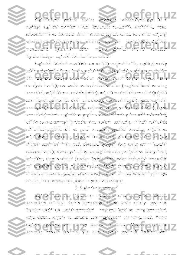 Sug‘oriladigan   yerlarda   qishloq   xo‘jaligini   ixtisoslashganligiga   ko‘ra
quyidagi   sug‘orish   tizimlari   o‘zaro   farqlanadi:   paxtachilik,   sholichilik,   meva-
sabzavotchilik   va   boshqalar.   Aholi   istiqomat   joylari,   sanoat   va   qishloq   xo‘jaligi
korxonalarida   shakllanayotgan   chiqindi   suvlardan   namiqtiruvchi-o‘g‘itlash
maqsadlarida   foydalanish   uchun   maxsus   tizimlar   chiqindi   suvlardan
foydalaniladigan sug‘orish tizimlari barpo etiladi.
Sug‘orish   tizimlari   murakkab   suv   xo‘jalik   majmui   bo‘lib,   quyidagi   asosiy
tarkibiy qismlardan iborat: bosh suv olish inshooti (sug‘orish suvini suv manbaidan
olib,   magistral   kanalga   uzatish   uchun   xizmat   qiluvchi   to‘g‘on,   shlyuz,   nasos
stansiyalari   va   b.);   suv   uzatish   va   taqsimlash   kanallari   (magistral   kanal   va   uning
tarmoqlari, xo‘jaliklararo taqsimlagichlar); xo‘jalik taqsimlash tarmoqlari (xo‘jalik
taqsimlagichi,   almashlab   ekish   uchastkasiga   suv   taqsimlagich);   karta   sug‘orish
tarmoqlari (muvaqqat va o‘qariqlar, sug‘orish egatlari, yo‘laklar va cheklar); oqova
tarmoqlari (ortiqcha sug‘orish va yog‘in suvlarini chiqarib yuboruvchi tashamalar);
kollektor-zovur   tarmog‘i   (ortiqcha   sizot   suvlarni   tashqariga   chiqarib   tashlashda
qo‘llaniladigan   birlamchi   va   guruh   zovurlari,   vyertikal   zovurlar,   xo‘jalik   va
xo‘jaliklararo   kollektorlar,   magistral   kollektorlar);   gidrotexnik   inshootlar   (suv
o‘lchash   taqsimlash   inshootlari,   akveduk,   dyukyer,   sizot   suvlar   sathini   kuzatish
quduqlari   va   b.);   xizmat   yo‘llari   va   ulardagi   inshootlar,   xo‘jalik   va   dala   yo‘llari,
ko‘priklar;   aloqa   vositalari   (suvdan   foydalanishni   tezkor   boshqarish   maqsadida
qo‘llaniladigan   telefon,   radiostansiyalar);   ishlab   chiqarish,   xizmat,   yashash
binolari, omborxona, garajlar, ustaxona va yordamchi binolar; kanallarning himoya
zonalari, ihota daraxtzorlari, elektr liniyalari va boshqalar.
2.   Sug‘orish tarmoqlari
Sug‘orish   tarmoqlari   foydalanish   muddatiga   ko‘ra   doimiy   va   muvaqqat
tarmoqlarga   bo‘linadi.   Doimiy   tarmoqlarga   ikki   va   undan   ortiq   yil   davomida
foydalaniluvchi   suv   uzatish   tarmoqlari   –   magistral   kanal   va   uning   tarmoq-lari,
xo‘jaliklararo,   xo‘jalik   va   uchastka   taqsimlagichlarini   o‘z   ichiga   oladi.   YOpiq
sug‘orish   quvurlari   ham   doimiy   tarmoq   hisoblanadi.   Muvaqqat   sug‘orish
tarmoqlari   mavsum   davomida   yoki   bitta   sug‘orish   davomida   foydalaniluvchi 