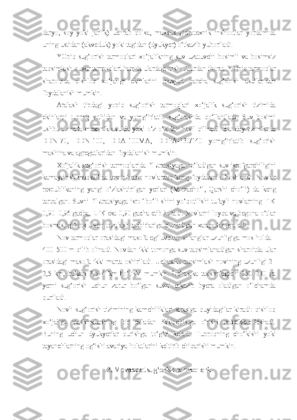 daryo,   soy   yoki   jarlik)   uchrab   qolsa,   maxsus   gidrotexnik   inshootlar   yordamida
uning ustidan (akveduk) yoki tagidan (dyukyer) o‘tkazib yuboriladi.
YOpiq   sug‘orish   tarmoqlari   xo‘jalikning   suv   uzatuvchi   bosimli   va   bosimsiz
taqsimlash quvur tarmoqlari hamda ulardagi inshootlardan iborat. YOpiq tarmoqlar
sharoitida   qishloq   xo‘jaligi   ekinlarini   mavjud   barcha   sug‘orish   usullaridan
foydalanish mumkin.  
Aralash   tipdagi   yopiq   sug‘orish   tarmoqlari   xo‘jalik   sug‘orish   tizimida
ekinlarni   tuproq   sathidan   va   yomg‘irlatib   sug‘orishda   qo‘llaniladi.   Suv   bosimi
ushbu tizimda mexanik usulda  yoki  o‘z-o‘zidan hosil  qilinadi. Bunday  tizimlarda
DDN-70,   DDN-100,   DDA-100MA,   DDPA-130/140   yomg‘irlatib   sug‘orish
mashina va agregatlaridan foydalanish mumkin.
Xo‘jalik sug‘orish tarmoqlarida fil ь tratsiyaga bo‘ladigan suv isrofgarchiligini
kamaytirish maqsadida temir-beton novlardan keng foydalanila boshlandi. Novlar
respublikaning   yangi   o‘zlashtirilgan   yerlari   (Mirzacho‘l,   Qarshi   cho‘li)   da   keng
tarqalgan. Suvni fil ь tratsiyaga isrof bo‘li - shini yo‘qotilishi  tufayli novlarning FIK
0,90–0,96 gacha, EFK esa 0,90 gacha etib boradi. Novlarni loyqa va begona o‘tlar
bosmasligi bois ularni tozalash tadbirlariga qilinadigan xarajatlar tejaladi. 
Nov tarmoqlar orasidagi masofa egiluvchan shlanglar uzunligiga mos holda -
400–500 m qilib olinadi.  Novdan ikki tomonga suv taqsimlanadigan sharoitda ular
orasidagi  masofa ikki  marta oshiriladi. Uchastka  taqsimlash  novining uzunligi  2–
2,5   km,   ba’zan   3,5–4   km   bo‘lishi   mumkin.   Uchastka   taqsimlagichi   150–200   ga
yerni   sug‘orish   uchun   zarur   bo‘lgan   suvni   etkazib   byera   oladigan   o‘lchamda
quriladi.
Novli   sug‘orish   tizimining   kamchiliklari   sirasiga   quyidagilar   kiradi:   qishloq
xo‘jaligi   mashinalarining   bir   daladan   ikkinchisiga   o‘tishi   murakkab - lashadi.
Buning   uchun   dyukyerlar   qurishga   to‘g‘ri   keladi.   Tuproqning   cho‘kishi   yoki
tayanchlarning og‘ishi avariya holatlarini keltirib chiqarishi mumkin.
3. Muvaqqat sug‘orish tarmoqlari. 