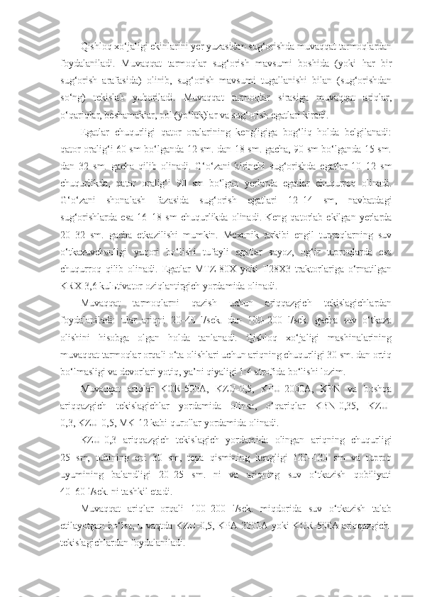 Qishloq xo‘jaligi ekinlarini yer yuzasidan sug‘orishda muvaqqat tarmoqlardan
foydalaniladi.   Muvaqqat   tarmoqlar   sug‘orish   mavsumi   boshida   (yoki   har   bir
sug‘orish   arafasida)   olinib,   sug‘orish   mavsumi   tugallanishi   bilan   (sug‘orishdan
so‘ng)   tekislab   yuboriladi.   Muvaqqat   tarmoqlar   sirasiga   muvaqqat   ariqlar,
o‘qariqlar, beshamaklar, pol (yo‘lak)lar va sug‘orish egatlari kiradi. 
Egatlar   chuqurligi   qator   oralarining   kengligiga   bog‘liq   holda   belgilanadi:
qator oralig‘i 60 sm bo‘lganda 12 sm. dan 18 sm. gacha, 90 sm bo‘lganda 15 sm.
dan   32   sm.   gacha   qilib   olinadi.   G‘o‘zani   birinchi   sug‘orishda   egatlar   10–12   sm
chuqurlikda,   qator   oralig‘i   90   sm   bo‘lgan   yerlarda   egatlar   chuqurroq   olinadi.
G‘o‘zani   shonalash   fazasida   sug‘orish   egatlari   12–14   sm,   navbatdagi
sug‘orishlarda   esa   16–18   sm   chuqurlikda   olinadi.   Keng   qatorlab   ekilgan   yerlarda
20–32   sm.   gacha   etkazilishi   mumkin.   Mexanik   tarkibi   engil   tuproqlarning   suv
o‘tkazuvchanligi   yuqori   bo‘lishi   tufayli   egatlar   sayoz,   og‘ir   tuproqlarda   esa
chuqurroq   qilib   olinadi.   Egatlar   MTZ-80X   yoki   T28X3   traktorlariga   o‘rnatilgan
KRX-3,6 kulьtivator oziqlantirgich yordamida olinadi. 
Muvaqqat   tarmoqlarni   qazish   uchun   ariqqazgich   tekislagichlardan
foydalaniladi:   ular   ariqni   20–40   l/sek.   dan   100–200   l/sek.   gacha   suv   o‘tkaza
olishini   hisobga   olgan   holda   tanlanadi.   Qishloq   xo‘jaligi   mashinalarining
muvaqqat tarmoqlar orqali o‘ta olishlari uchun ariqning chuqurligi 30 sm. dan ortiq
bo‘lmasligi va devorlari yotiq, ya’ni qiyaligi 1:4 atrofida bo‘lishi lozim. 
Muvaqqat   ariqlar   KOR-500A,   KZU-0,5,   KPU-2000A,   KPN   va   boshqa
ariqqazgich   tekislagichlar   yordamida   olinsa,   o‘qariqlar   KBN-0,35,   KZU-
0,3, KZU-0,5, MK-12 kabi qurollar yordamida olinadi.
KZU-0,3   ariqqazgich   tekislagich   yordamida   olingan   ariqning   chuqurligi
25   sm,   tubining   eni   30   sm,   tepa   qismining   kengligi   120–130   sm   va   tuproq
uyumining   balandligi   20–25   sm.   ni   va   ariqning   suv   o‘tkazish   qobiliyati
40–60 l/sek. ni tashkil etadi.
Muvaqqat   ariqlar   orqali   100–200   l/sek.   miqdorida   suv   o‘tkazish   talab
etilayotgan bo‘lsa, u vaqtda KZU-0,5, KPA-2000A yoki KOR-500A ariqqazgich-
tekislagichlardan foydalaniladi. 