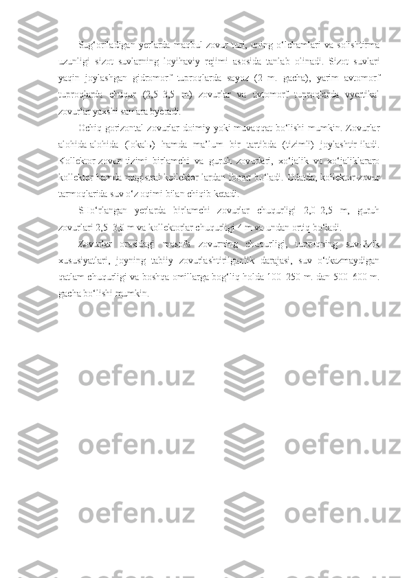 Sug‘oriladigan   yerlarda   maqbul   zovur   turi,   uning   o‘lchamlari   va   solishtirma
uzunligi   sizot   suvlarning   loyihaviy   rejimi   asosida   tanlab   olinadi.   Sizot   suvlari
yaqin   joylashgan   gidromorf   tuproqlarda   sayoz   (2   m.   gacha),   yarim   avtomorf
tuproqlarda   chuqur   (2,5–3,5   m)   zovurlar   va   avtomorf   tuproqlarda   vyertikal
zovurlar yaxshi samara byeradi.
Ochiq  gorizontal   zovurlar  doimiy  yoki   muvaqqat   bo‘lishi   mumkin.  Zovurlar
alohida-alohida   (lokalь)   hamda   ma’lum   bir   tartibda   (tizimli)   joylashtir-iladi.
Kollektor-zovur   tizimi   birlamchi   va   guruh   zovurlari,   xo‘jalik   va   xo‘jaliklararo
kollektor hamda magistral kollektor-lardan iborat bo‘ladi.   Odatda, kollektor-zovur
tarmoqlarida suv o‘z oqimi bilan chiqib ketadi. 
SHo‘rlangan   yerlarda   birlamchi   zovurlar   chuqurligi   2,0–2,5   m,   guruh
zovurlari 2,5–3,0 m va kollektorlar chuqurligi 4 m va undan ortiq bo‘ladi.
Zovurlar   orasidagi   masofa   zovurning   chuqurligi,   tuproqning   suv-fizik
xususiyatlari,   joyning   tabiiy   zovurlashtirilganlik   darajasi,   suv   o‘tkazmaydigan
qatlam chuqurligi va boshqa omillarga bog‘liq holda 100–250 m. dan 500–600 m.
gacha bo‘lishi mumkin. 