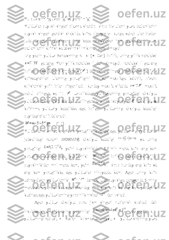 Yulduzlarning uzoqligi va yorqinligi
Yulduzlar quyosh singari plazma shardir. Biroq biz ularni yuza qatlamlarini
quyosh   singari   gardish   shaklida   ko’ra   olmaymiz.   Bunga   sabab   ular   bizdan
juda   uzoqda   loylashgan.   Eng   katta   teleskoplar   ham   yulduzlarni   yuza
qatlamlarini ko’rish va tekshirish imkonini bera olmaydi.
Eng   yaqin   yulduz   Sentavrning  XCN -   si   (	α   Cen)   bo’lib,   uning   yillik   paralaksi	
π=0''.751
  ga teng. Yani yillik paralaks  	1''   dan oshmaydi. Paralaksi  	1''   gat eng
bo’lgan masofa (r) ni bir parsek (	
Pk ) deb qabul qilingan. Yulduzlarning fizik
ko’rsatgichlari   ularning   yorug’ligini   bir   xil   masofaga   keltirib,   o’zaro
solishtirish   yo’li   bilan   o’rganiladi.   Bunday   masofa   sifatida  	
r=10	Pk   masofa
qabul   qilingan   va   10  	
Pk   uzoqlikdagi   yulduzlarning   yorug’ligi   absolyut
yulduz kattaligi (M) deb qabul qilingan. U xolda ixtiyoriy r  	
Pk   uzoqligi,   m
ko’rinma   yulduziy   kattalikka   ega   bo’lgan   yulduzning   absolyut   kattaligi
quyidagicha ifodalanadi: 	
M	=	m+5−	5*lg	r
    (1.1)
Yulduzlar   olamida   eng   ko’p   yorug’lik   kuchiga   ega   yulduzning   (yulduzlar
jadvalidagi   raqami   HD93129 )   absolyut   kattaligi  	
U=−3(53−1)Q=−2Q   va   uning
yorug’ligi  	
L=3,2	⋅10	6Lk   ya’ni   quyoshnikidan   3,2   mln   marta   ko’p.   eng   kam
yorug’lik   kuniga   ega   yulduzniki  	
M	b=20	m   bo’lsa,   uning   yorug’ligi
quyoshnikidan   mnl   marta   kam,   ya’ni  	
L=10	−6Lk .   Biroq   bunday   eng   ko’p   va
eng   kam   yorug’likka   ega   yulduzlar   nihoyatda   kam.   Agar   uning   ko’p
uchraydigan yulduzlarniki  	
M	b=14	m   demak, ular quyoshga qaraganda 5 ming
marta   kam   yorqinlikka   ega.   Shunday   qilib   eng   ko’p   va   eng   kam   yorug’lik
kuchiga ega yulduzlarning yorqinlik nisbati 	
10	12  dan oshadi.
Agar   yulduz   absolyut   qora   jism   singari   nurlanish   sochadi   deb
hisoblasak,   u   holda   uning   yorqinligi  	
L=4πR	2ε=	4πR	2⋅σ	Te
b .   Bu   yerda,   R   –
yulduzning radiusi;  	
σ - Stefan- Bolsman doimiysi;  	ε   - yulduz sirtining yuza 