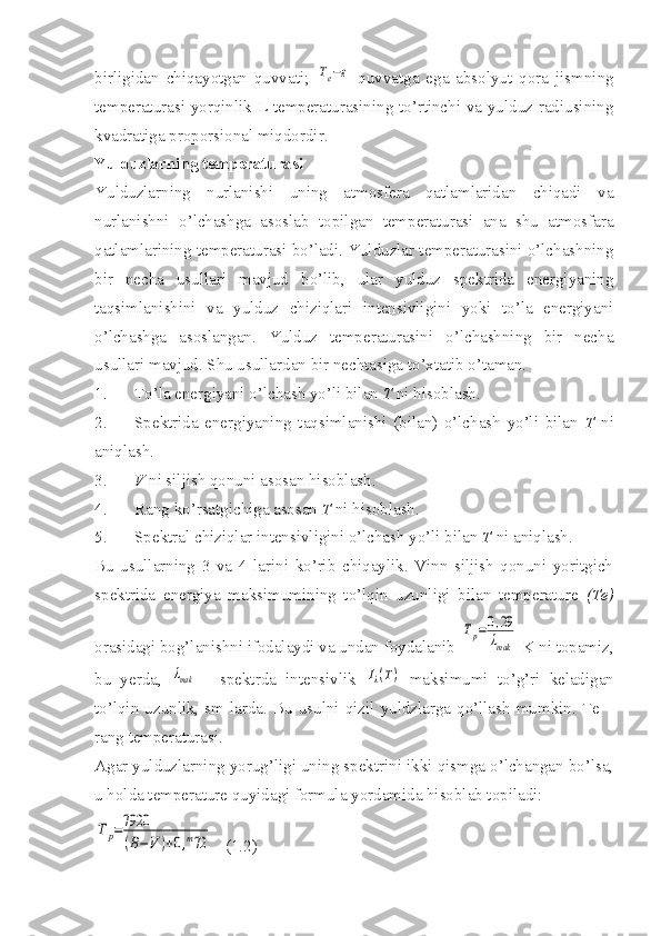 birligidan   chiqayotgan   quvvati;  Te−ε   quvvatga   ega   absolyut   qora   jismning
temperaturasi yorqinlik L temperaturasining to’rtinchi va yulduz radiusining
kvadratiga proporsional miqdordir. 
Yulduzlarning temperaturasi
Yulduzlarning   nurlanishi   uning   atmosfera   qatlamlaridan   chiqadi   va
nurlanishni   o’lchashga   asoslab   topilgan   temperaturasi   ana   shu   atmosfara
qatlamlarining temperaturasi bo’ladi. Yulduzlar temperaturasini o’lchashning
bir   necha   usullari   mavjud   bo’lib,   ular   yulduz   spektrida   energiyaning
taqsimlanishini   va   yulduz   chiziqlari   intensivligini   yoki   to’la   energiyani
o’lchashga   asoslangan.   Yulduz   temperaturasini   o’lchashning   bir   necha
usullari mavjud. Shu usullardan bir nechtasiga to’xtatib o’taman. 
1. To’la energiyani o’lchash yo’li bilan  T  ni hisoblash.
2. Spektrida   energiyaning   taqsimlanishi   (bilan)   o’lchash   yo’li   bilan   T   ni
aniqlash.
3. V  ni siljish qonuni asosan hisoblash.
4. Rang ko’rsatgichiga asosan  T  ni hisoblash.
5. Spektral chiziqlar intensivligini o’lchash yo’li bilan  T  ni aniqlash.
Bu   usullarning   3   va   4   larini   ko’rib   chiqaylik.   Vinn   siljish   qonuni   yoritgich
spektrida   energiya   maksimumining   to’lqin   uzunligi   bilan   temperature   (Te)
orasidagi bog’lanishni ifodalaydi va undan foydalanib 	
Tp=0,29
λmak  K ni topamiz,
bu   yerda,  	
λmak   -   spektrda   intensivlik  	Iλ(T)   maksimumi   to’g’ri   keladigan
to’lqin  uzunlik,  sm  larda.  Bu  usulni  qizil  yuldzlarga  qo’llash  mumkin.  Te  –
rang temperaturasi.
Agar yulduzlarning yorug’ligi uning spektrini ikki qismga o’lchangan bo’lsa,
u holda temperature quyidagi formula yordamida hisoblab topiladi: 	
Tp=7920
(B−V	)+0,m72
   (1.2) 