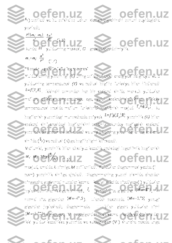 a1)   topiladi   va   bu   qo’shaloq   uchun   Keplerning   chinchi   qonuni   quyidagicha
yoziladi;
P'2(m1−m2)	
a3	=	4π2	
G
   (1.3)
Bunda: 	
¿18⋅106  - yulduzning massasi , G  – gravitatsion doimiylik.	
m1+m2=	a3
P2
   (1.4)
“Spektr – yorqinlik” diagrammasi
Yulduzlarning yorqinligi   (L)   uning to’la nurlanish energiyasi belgilaydi va u
yulduzning   temperaturasi   (T)   va   radiusi   bog’liq   funksiya   bilan   ifodlanadi	
L=	f(TeR)
.   Ikkinchi   tomondan   har   bir   spektral   sinfda   mansub   yulduzlar
ma’lum   effektiv   temperaturaga   ega,   ya’ni   spekral   sinf   bilan   effektiv
temperaturasi   orasida   ma’lum   funksional   bog’lanish   mavjud  	
Te=ϕ(Sp) .   Bu
bog’lanish yuqoridagi munosabatda qo’ysak  	
L=	f(ϕ(Sp)R)   yorqinlik   (L)   bilan
spektral   sinf   orasidagi   bog’lanishni   topamiz.   Bunday   rog’lanish   spektral
yorqinlik diogrammasi deb ataladi va un yulduzning yorqinligi uning spektral
sinfida (	
Sp ) va radiusi (R) ga bog’liqligini ko’rsatadi.
Ma’lumki,   yorqinlik   bilan   absolyut   kattalik   oraisdagi   logarifmik   bog’lanish	
M	1−	M	2=	2,5	lg	(L2
L1)
   (1.5)
mavjud, amalda  L  o’rniga  M  qo’llaniladi. Yulduzlar diagrammasi yettita (1 –
rasm)   yorqinlik   sinfiga   ajraladi.   Diagrammaning   yuqori   qismida   chapdan
o’nggacha gorizontal nuqtalar ketma – ketligi sifatida o’tadigan (I) yulduzlar
joylashadi.   Ular   ikkiga   bo’linadi,  	
Ia   -   yorug’   o’ta   gigantlar  	(M	=−8m) ,  	I0 -
normal   o’ta   gigantlar  	
(M	=−4m,5 ).     Ulardan   pastroqda  	(M	=−2,m5)   yorug’
gigantlar   joylashadi;   diagrammada     III   bilan   gigant   yulduzlar   o’rni	
(M	=+	1,m0)
belgilangan; IV – sungigantlar bosh ketma – ketlik yulduzlar  i  dan
ikki   yulduz   kattalikka   yuqorida   va   subkarliklar   (VI)   shuncha   pastda   unga 