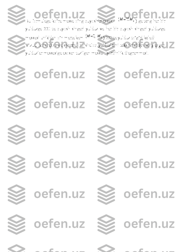 Bu formulaga ko’ra massa o’ng quyosh massasi  (M	=10	M	k ) ga teng har bir
yulduzga   220   ta   quyosh   singari   yulduz   va   har   bir   quyosh   singari   yulduzga
massasi unikidan o’n marta kam 	
(M	=0,1	M	k ) 220 ta yulduz to’g’ri keladi
Vizual qo’shaloq va spectral qo’shaloq yulduzlarni tekshirishdan aniqlangan
yulduzlar massasiga asosan tuzilgan massa – yorqinlik diagrammasi. 