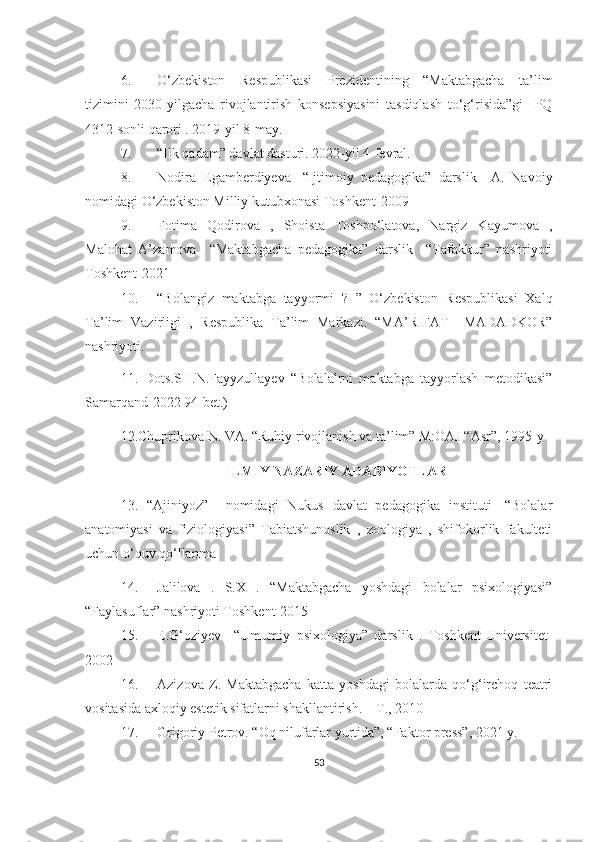 6. O‘zbekiston   Respublikasi   Prezidentining   “Maktabgacha   ta’lim
tizimini   2030-yilgacha   rivojlantirish   konsepsiyasini   tasdiqlash   to‘g‘risida”gi     PQ
4312-sonli qarori . 2019-yil 8-may. 
7. “Ilk qadam” davlat dasturi. 2022-yil 4-fevral. 
8. Nodira   Egamberdiyeva   -“Ijtimoiy   pedagogika”   darslik     A.   Navoiy
nomidagi O‘zbekiston Milliy kutubxonasi Toshkent-2009
9. Fotima   Qodirova   ,   Shoista   Toshpo‘latova,   Nargiz   Kayumova   ,
Malohat   A’zamova     “Maktabgacha   pedagogika”   darslik     “Tafakkur”   nashriyoti
Toshkent-2021
10. “Bolangiz   maktabga   tayyormi   ?   ”   O‘zbekiston   Respublikasi   Xalq
Ta’lim   Vazirligi   ,   Respublika   Ta’lim   Markazi.   “MA’RIFAT   –MADADKOR”
nashriyoti.
11.   Dots.SH.N.Fayyzullayev   “Bolalalrni   maktabga   tayyorlash   metodikasi”
Samarqand-2022 94-bet.)    
12.Chuprikova N. VA. “Ruhiy rivojlanish va ta’lim” M:OAJ “Asr”, 1995-y
ILMIY NAZARIY ADABIYOTLAR
13.   “Ajiniyoz”     nomidagi   Nukus   davlat   pedagogika   instituti-   “Bolalar
anatomiyasi   va   fiziologiyasi”   Tabiatshunoslik   ,   zoologiya   ,   shifokorlik   fakulteti
uchun o‘quv qo‘llanma
14. Jalilova   .   S.X   .   “Maktabgacha   yoshdagi   bolalar   psixologiyasi”
“Faylasuflar” nashriyoti Toshkent-2015  
15. E.G‘oziyev     “Umumiy   psixologiya”   darslik   .   Toshkent-Universitet-
2002 
16. Azizova   Z.   Maktabgacha   katta   yoshdagi   bolalarda   qo‘g‘irchoq   teatri
vositasida axloqiy estetik sifatlarni shakllantirish. – T., 2010
17. Grigoriy Petrov. “Oq nilufarlar yurtida”, “Faktor press”, 2021 y.
53 