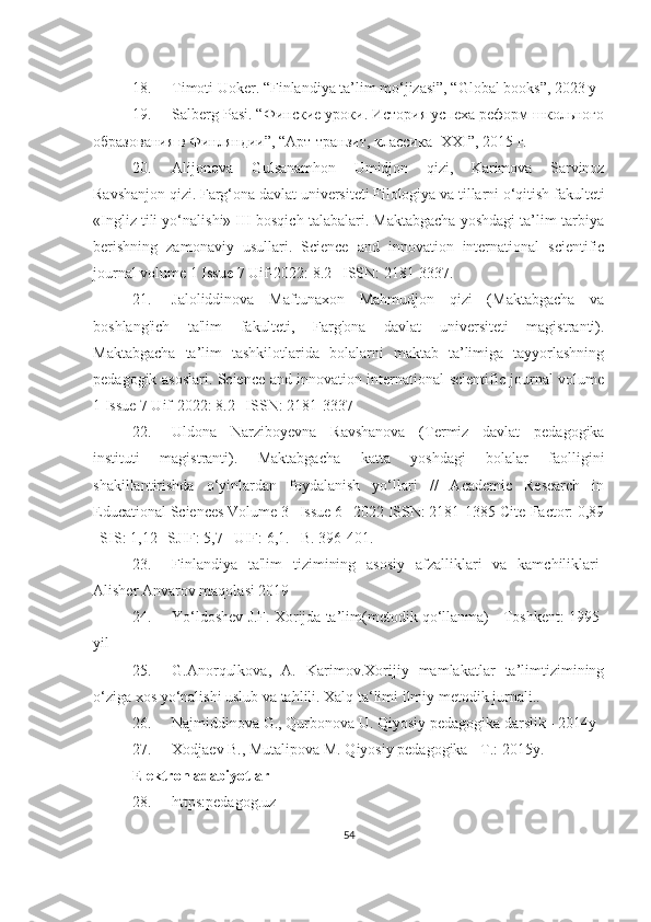 18. Timoti Uoker. “Finlandiya ta’lim mo‘jizasi”, “Global books”, 2023 y
19. Salberg Pasi. “Финские уроки. История успеха реформ школьного
образования в Финляндии”, “Арт-транзит, классика- XXI”, 2015 г.
20. Alijonova   Gulsanamhon   Umidjon   qizi,   Karimova   Sarvinoz
Ravshanjon qizi.  Farg‘ona davlat universiteti Filologiya va tillarni o‘qitish fakulteti
«Ingliz tili yo‘nalishi» III-bosqich talabalari. Maktabgacha yoshdagi ta’lim-tarbiya
berishning   zamonaviy   usullari.   Science   and   innovation   international   scientific
journal volume 1 Issue 7 Uif-2022: 8.2 | ISSN: 2181-3337.
21. Jaloliddinova   Maftunaxon   Mahmudjon   qizi   (Maktabgacha   va
boshlang'ich   ta'lim   fakulteti,   Farg'ona   davlat   universiteti   magistranti).
Maktabgacha   ta’lim   tashkilotlarida   bolalarni   maktab   ta’limiga   tayyorlashning
pedagogik asoslari. Science and innovation international scientific journal volume
1 Issue 7 Uif-2022: 8.2 | ISSN: 2181-3337
22. Uldona   Narziboyevna   Ravshanova   (Termiz   davlat   pedagogika
instituti   magistranti).   Maktabgacha   katta   yoshdagi   bolalar   faolligini
shakillantirishda   o‘yinlardan   foydalanish   yo‘llari   //   Academic   Research   in
Educational Sciences Volume 3 | Issue 6 | 2022 ISSN: 2181-1385 Cite-Factor: 0,89
| SIS: 1,12 | SJIF: 5,7 | UIF: 6,1. –B. 396-401.
23. Finlandiya   ta'lim   tizimining   asosiy   afzalliklari   va   kamchiliklari-
Alisher Anvarov maqolasi 2019
24. Yo‘ldoshev J.F. Xorijda ta’lim(metodik qo‘llanma) - Toshkent: 1995-
yil
25. G.Anorqulkova,   A.   Karimov.Xorijiy   mamlakatlar   ta’limtizimining
o‘ziga xos yo‘nalishi uslub va tahlili. Xalq ta‘limi ilmiy metodik jurnali..
26. Najmiddinova G., Qurbonova U. Qiyosiy pedagogika darslik - 2014y
27. Xodjaev B., Mutalipova M. Qiyosiy pedagogika - T.: 2015y.
Elektron adabiyotlar               
28. https:pedagog.uz
54 