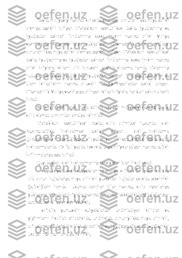 Davlat moliyaviy nazorati sohasida amaldagi qonunchilikka rioya etilish
qismiga   tegishli   bo’lgan   O’zbekiston   Respublikasi   davlat   byudjetining   va
byudjetdan   tashqari   fondlarining   kassa   ijrosini   nazorat   qilish   Moliya
vazirligining   G’aznachiligiga   yuklatilgan.   G’aznachilik   tizimi   amaldagi
qonunchilikka rioya etilish qismiga tegishli bo’lgan O’zbekiston Respublikasi
davlat byudjetining va byudjetdan tashqari fondlarining kassa ijrosini nazorat
qilish   bo’yicha   ishlarni   olib   boruvchi   Bosh   boshqarma   hamda   o’zlarining
hududlarida   davlat   byudjeti   va   byudjetdan   tashqari   fondlarga   tushumlar   va
ularni   ishlatilishini   nazorat   qiluvchi   hududiy   organlardan   tashkil   topgan.
G’aznachilik Moliya vazirligiga qilingan ishlar bo’yicha har kuni axborot berib
boradi.
Soliq   qonunchiligiga   rioya   etilishi   ustidan   moliyaviy   nazorat   davlat
soliq xizmati tomonidan amalga oshiriladi. 
O’zbekiston   Respublikasi   Davlat   soliq   qo’mitasi   huzurida   Bosh
Nazorat-taftish   boshqarmasi   tashkil   etilgan.   Bosh   boshqarma
Qoraqalpogiston   Respublikasi,   viloyatlar   va   Toshkent   shahar   Davlat   soliq
boshqarmalarida o’z faoliyatida bevosita unga bo’ysunadigan nazorat-taftish
bo’linmalariga ega bo’ladi.
Quyidagilar Bosh boshqarmaning asosiy vazifalari hisoblanadi:
– xo’jalik yurituvchi subyektlarning moliya-xo’jalik faoliyatini soliqqa
oid   qonun   hujjatlariga   rioya   qilinishi   yuzasidan   hujjatlar   asosida   tekshirish
(taftish)larni   hamda   Hukumat   qarorlari   bilan   nazorat ,   soliq   organlariga
yuklangan masalalar bo’yicha nazorat tartibidagi tekshirishlarni belgilangan
tartibda tashkil etish va o’tkazish;
– xo’jalik   yurituvchi   subyektlardan   undiriladigan   soliqlar   va
yig’imlarni   hisoblab   chiqarishda,   undirishda   qonuniylikka   rioya   qilinishi,
to’lovlarning to’g’ri hisoblab chiqarilishi va byudjetga o’z vaqtida to’lanishi
ustidan nazoratni amalga oshirish; 