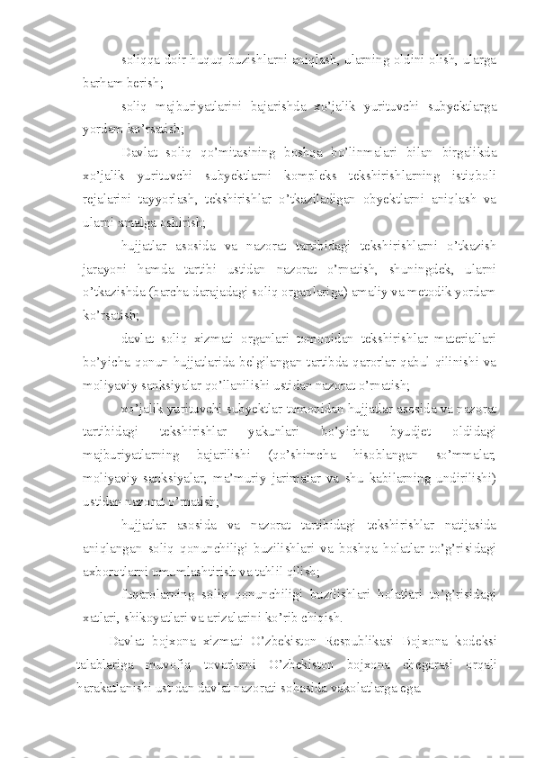 – soliqqa doir huquq buzishlarni aniqlash, ularning oldini olish, ularga
barham berish;
– soliq   majburiyatlarini   bajarishda   xo’jalik   yurituvchi   subyektlarga
yordam ko’rsatish;
– Davlat   soliq   qo’mitasining   boshqa   bo’linmalari   bilan   birgalikda
xo’jalik   yurituvchi   subyektlarni   kompleks   tekshirishlarning   istiqboli
rejalarini   tayyorlash,   tekshirishlar   o’tkaziladigan   obyektlarni   aniqlash   va
ularni amalga oshirish;
– hujjatlar   asosida   va   nazorat   tartibidagi   tekshirishlarni   o’tkazish
jarayoni   hamda   tartibi   ustidan   nazorat   o’rnatish,   shuningdek,   ularni
o’tkazishda (barcha darajadagi soliq organlariga) amaliy va metodik yordam
ko’rsatish;
– davlat   soliq   xizmati   organlari   tomonidan   tekshirishlar   materiallari
bo’yicha  qonun  hujjatlarida  belgilangan  tartibda  qarorlar  qabul  qilinishi  va
moliyaviy sanksiyalar qo’llanilishi ustidan nazorat o’rnatish;
– xo’jalik yurituvchi subyektlar tomonidan hujjatlar asosida va nazorat
tartibidagi   tekshirishlar   yakunlari   bo’yicha   byudjet   oldidagi
majburiyatlarning   bajarilishi   (qo’shimcha   hisoblangan   so’mmalar,
moliyaviy   sanksiyalar,   ma’muriy   jarimalar   va   shu   kabilarning   undirilishi)
ustidan nazorat o’rnatish;
– hujjatlar   asosida   va   nazorat   tartibidagi   tekshirishlar   natijasida
aniqlangan   soliq   qonunchiligi   buzilishlari   va   boshqa   holatlar   to’g’risidagi
axborotlarni umumlashtirish va tahlil qilish;
– fuqarolarning   soliq   qonunchiligi   buzilishlari   holatlari   to’g’risidagi
xatlari, shikoyatlari va arizalarini ko’rib chiqish.
Davlat   bojxona   xizmati   O’zbekiston   Respublikasi   Bojxona   kodeksi
talablariga   muvofiq   tovarlarni   O’zbekiston   bojxona   chegarasi   orqali
harakatlanishi ustidan davlat nazorati sohasida vakolatlarga ega. 