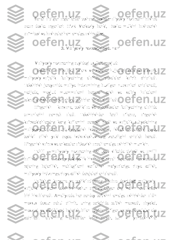 Sanab o’tilgan organlardan tashqari davlat moliyaviy nazoratini boshqa
qator   davlat   organlari:   O’zR   Markaziy   banki,   Davlat   mulkini   boshqarish
qo’mitasi va boshqalar ham amalga oshiradilar.
3.  Moliyaviy nazoratning turlari
Moliyaviy nazoratning quyidagi usullari mavjud: 
Tekshirish   –   hisobot,   balans   va   xarajat   hujjatlari   asosida   korxona
moliyaviy-xo’jalik   faoliyatining   alohida   masalalari   ko’rib   chiqiladi.
Tekshirish   jarayonida   moliya   intizomining   buzilgan   nuqsonlari   aniqlanadi,
natijada,   mavjud   muammolarni   bartaraf   etish   va   salbiy   holatlarni
takrorlanmasligi uchun chora-tadbirlar ishlab chiqiladi. 
O’rganish   –   korxona,   tashkilot   va   muassasalar   faoliyatining   alohida
tomonlarini   qamrab   oladi.   Tekshirishdan   farqli   o’laroq,   o’rganish
ko’rsatkichlarning   keng   ko’lamini   qamrab   oladi   va   xo’jalik   subyektining
moliyaviy   holatini,   uni   rivojlanish   istiqbollarini,   ishlab   chiqarishni   qayta
tashkil   qilish   yoki   qayta   ixtisoslashuvining   zarurligini   aniqlab   beradi.
O’rganish so’rov va anketalar o’tkazish orqali amalga oshirilish mumkin. 
Tahlil   –   moliyaviy   nazoratning   bir   usuli   sifatida   tizimli   va   omilli
bo’lishi  lozim. U davriy  yoki  yillik  hisobotlar orqali  bajariladi.  Pirovardida,
rejaning   bajarilish,   mablag’larni   sarflanish   me’yorlariga   rioya   etilish,
moliyaviy intizomga rioya etilish darajalari aniqlanadi. 
Taftish   –   korxona   va   tashkilotlarning   hisobot   davridagi   moliyaviy-
xo’jalik   faoliyatini   tekshirish   uchun   qo’llaniladigan   eng   muhim   usullardan
biri   hisoblanadi.   Amaliyotda   har   qanday   taftishni   amalga   oshirishdan   oldin
maxsus   dastur   qabul   qilinib,   uning   tarkibida   taftish   maqsadi,   obyekti,
mavzusi   va   vazifalarni   bajarish   bilan   bog’liq   bo’lgan   asosiy   masalalar   aks
ettiriladi.   Taftishning   maqsadidan   kelib   chiqib,   turli   xil   yondashishlar 