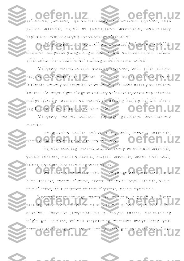 qo’llaniladi,   jumladan,   reja   va   hisobotdagi   ma’lumotlarni   qiyoslash,   naqd
pullarni   tekshirish,   hujjatli   va   qarama-qarshi   tekshirishlar,   tovar-moddiy
boyliklarni inventarizasiya qilish va shunga o’xshashlar. 
Taftish yakunida uni amalga oshirgan mutaxassislar korxonaning ishlab
chiqarish   faoliyatida   yuzaga   kelgan   kamchiliklar   va   muammolarni   bartaraf
qilish uchun chora-tadbirlar ko’rsatiladigan dalolatnoma tuziladi. 
Moliyaviy   nazorat   uslubini   kuzatish,   qiyoslash,   tahlil   qilish,   olingan
natijalarni   umumlashtirish,   ulardan   bir   butun   xulosa   chiqarish,   ayrim
faktlardan umumiy xulosaga kelish va umumiy holatdan xususiy xulosalarga
kelishni o’z ichiga olgan o’ziga xos uslubiy yo’nalishlar, vositalar yordamida
moliya-iqtisodiy   axborotni   va   nazorat   obyektining   haqiqiy   holatini   o’zaro
bog’liqlikda o’rganish deb tushunish mumkin. 
Moliyaviy   nazorat   usullarini   quyidagi   guruhlarga   tasniflashimiz
mumkin:
 umumuslubiy   usullar:   taftish,   audit,   tahlil,   mavzuli   tekshirish,
tadqiq qilish, pirovard natijani dasturiy baholash;
 hujjatlar   asosidagi   nazorat   usullari:   rasmiy   va   arifmetik   tekshirish,
yuridik   baholash,   mantiqiy   nazorat,   muqobil   tekshirish,   teskari   hisob   usuli,
balans, qiyoslash, hisobotlarning sanoq bahosi;
 dalillar   bo’yicha   nazorat   usullari:   ro’yxatga   olish,   ekspertiza,   ko’z
bilan   kuzatish,   nazorat   o’lchovi,   nazorat   tariqasida   ishga   tushirish,   vaqtni
aniq o’lchash, ish kuni taqsimlanishini o’rganish, laboratoriya tahlili. 
Nazorat   samaradorligiga   rasmiy   va   mantiqiy,   hujjatlar   va   faktlar
asosidagi   tekshirishlar   singari   xilma-xil   usullarni   qo’shib   foydalanish   orqali
erishiladi.   Tekshirish   jarayonida   jalb   qilinadigan   axborot   manbalarining
to’g’riligini   aniqlash,   xo’jalik   subyektining   murakkab   vaziyatlardagi   yoki
noaniqlik sharoitidagi xatti-harakatlarining izchilligini oydinlashtirish, faktik 