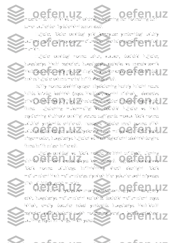 materialni tahlil qilish va umumlashtirish – bularning bari nazoratning turli-
tuman usullaridan foydalanishni taqozo etadi. 
Hujjatlar,   faktlar   asosidagi   yoki   kompyuter   yordamidagi   uslubiy
usullarni   tahlil   qilinayotgan   ma’lumotlar   manbalariga   ko’ra   aniqlash
mumkin. 
Hujjatlar   asosidagi   nazorat   uchun,   xususan,   dastlabki   hujjatlar;
buxgalteriya   hisobi   registrlari;   buxgalteriya,   statistika   va   operativ-texnik
hisobotlar;   rejali,   me’yoriy,   texnologik,   loyiha-konstruktorlik   ko’rinishidagi
boshqa hujjatlar axborot manbai bo’lib xizmat qiladi. 
Daliliy   nazorat   tekshirilayotgan   obyektlarning   haqiqiy   holatini   natura
holida   ko’zdan   kechirish   (qayta   hisoblash,   vaznini   o’lchash,     ekspertiza
qilish, laboratoriya tahlili  va  boshqalar) ma’lumotlari  bo’yicha  o’rganishdan
iborat.   Hujjatlarning   mukammalligi   va   dastlabki   hujjatlar   va   hisob
qaydlarining   shubhasiz   asosliligi   zarurat   tug’ilganda   maxsus   faktik   nazorat
uslublari   yordamida   aniqlanadi.   Faqatgina   hujjatlar   orqali   nazorat   qilish
uslublariga   asoslangan   taftish   obyektning   butun   moliya-xo’jalik   faoliyatini
o’rganmasdan, buxgalteriya hujjatlari va hisob registrlarini tekshirishdangina
iborat bo’lib qolgan bo’lar edi. 
Hujjatlar   asosidagi   va   faktik   nazorat   bir-birini   to’ldiradi,   ularning
alohida   qo’llanilishi   amalda   g’oyat   kam   uchraydi.   Hujjatlar   asosidagi   va
faktik   nazorat   uslublarga   bo’linishining   shartli   ekanligini   faktik
ma’lumotlarni hisob ma’lumotlariga qiyoslash bilan yakunlanuvchi ro’yxatga
olish uslubida kuzatish mumkin. 
Hisob-kitob faoliyatiga zamonaviy axborot texnologiyalarini keng joriy
etish,   buxgalteriya   ma’lumotlarini   saqlashda   dastlabki   ma’lumotlarni   qayta
ishlash,   amaliy   dasturlar   paketi   yordamida   buxgalteriya   hisob-kitobi
registrlari   va   hisobotlarini   tuzish   nazoratning   yangi   –   kompyuterlashgan
usulining paydo bo’lishiga imkon yaratdi.  