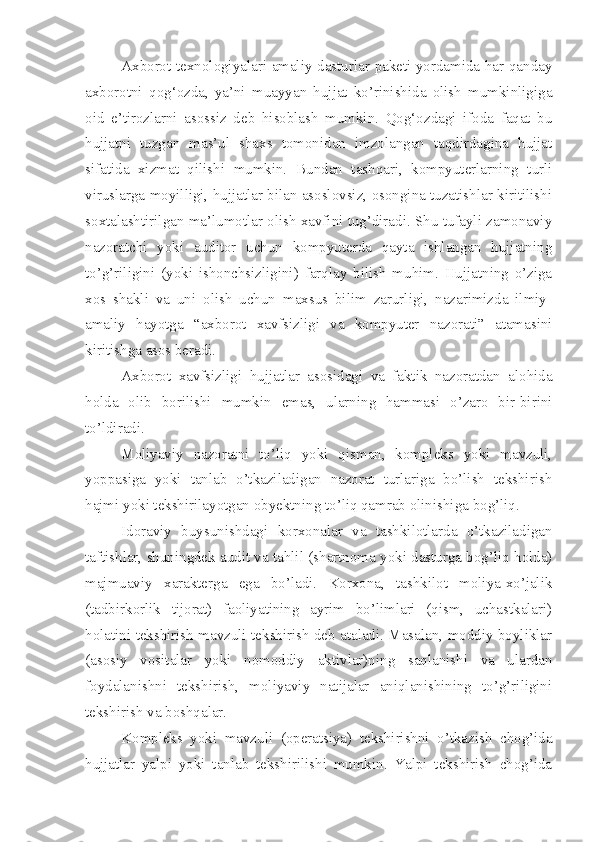 Axborot texnologiyalari amaliy dasturlar paketi yordamida har qanday
axborotni   qog‘ozda,   ya’ni   muayyan   hujjat   ko’rinishida   olish   mumkinligiga
oid   e’tirozlarni   asossiz   deb   hisoblash   mumkin.   Qog‘ozdagi   ifoda   faqat   bu
hujjatni   tuzgan   mas’ul   shaxs   tomonidan   imzolangan   taqdirdagina   hujjat
sifatida   xizmat   qilishi   mumkin.   Bundan   tashqari,   kompyuterlarning   turli
viruslarga moyilligi, hujjatlar bilan asoslovsiz, osongina tuzatishlar kiritilishi
soxtalashtirilgan ma’lumotlar olish xavfini tug’diradi. Shu tufayli zamonaviy
nazoratchi   yoki   auditor   uchun   kompyuterda   qayta   ishlangan   hujjatning
to’g’riligini   (yoki   ishonchsizligini)   farqlay   bilish   muhim.   Hujjatning   o’ziga
xos   shakli   va   uni   olish   uchun   maxsus   bilim   zarurligi,   nazarimizda   ilmiy-
amaliy   hayotga   “axborot   xavfsizligi   va   kompyuter   nazorati”   atamasini
kiritishga asos beradi. 
Axborot   xavfsizligi   hujjatlar   asosidagi   va   faktik   nazoratdan   alohida
holda   olib   borilishi   mumkin   emas,   ularning   hammasi   o’zaro   bir-birini
to’ldiradi. 
Moliyaviy   nazoratni   to’liq   yoki   qisman,   kompleks   yoki   mavzuli,
yoppasiga   yoki   tanlab   o’tkaziladigan   nazorat   turlariga   bo’lish   tekshirish
hajmi yoki tekshirilayotgan obyektning to’liq qamrab olinishiga bog’liq. 
Idoraviy   buysunishdagi   korxonalar   va   tashkilotlarda   o’tkaziladigan
taftishlar, shuningdek audit va tahlil (shartnoma yoki dasturga bog’liq holda)
majmuaviy   xarakterga   ega   bo’ladi.   Korxona,   tashkilot   moliya-xo’jalik
(tadbirkorlik   tijorat)   faoliyatining   ayrim   bo’limlari   (qism,   uchastkalari)
holatini tekshirish mavzuli tekshirish deb ataladi. Masalan, moddiy boyliklar
(asosiy   vositalar   yoki   nomoddiy   aktivlar)ning   saqlanishi   va   ulardan
foydalanishni   tekshirish,   moliyaviy   natijalar   aniqlanishining   to’g’riligini
tekshirish va boshqalar. 
Kompleks   yoki   mavzuli   (operatsiya)   tekshirishni   o’tkazish   chog’ida
hujjatlar   yalpi   yoki   tanlab   tekshirilishi   mumkin.   Yalpi   tekshirish   chog’ida 