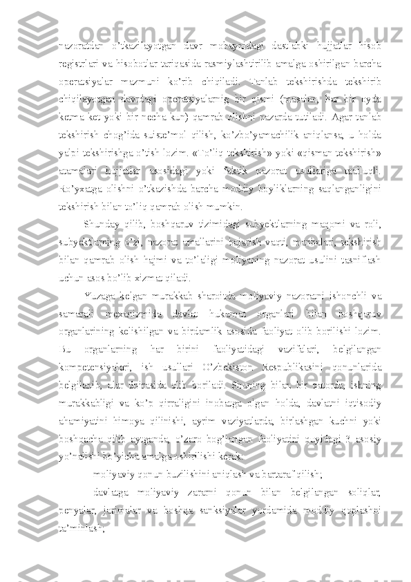 nazoratdan   o’tkazilayotgan   davr   mobaynidagi   dastlabki   hujjatlar   hisob
registrlari va hisobotlar tariqasida rasmiylashtirilib amalga oshirilgan barcha
operatsiyalar   mazmuni   ko’rib   chiqiladi.   Tanlab   tekshirishda   tekshirib
chiqilayotgan   davrdagi   operatsiyalarnig   bir   qismi   (masalan,   har   bir   oyda
ketma-ket   yoki   bir   necha   kun)   qamrab   olishni   nazarda   tutiladi.   Agar   tanlab
tekshirish   chog’ida   suiste’mol   qilish,   ko’zbo’yamachilik   aniqlansa,   u   holda
yalpi tekshirishga o’tish lozim. «To’liq tekshirish» yoki «qisman tekshirish»
atamalari   hujjatlar   asosidagi   yoki   faktik   nazorat   usullariga   taalluqli.
Ro’yxatga   olishni   o’tkazishda   barcha   moddiy   boyliklarning   saqlanganligini
tekshirish bilan to’liq qamrab olish mumkin. 
Shunday   qilib,   boshqaruv   tizimidagi   subyektlarning   maqomi   va   roli,
subyektlarning   o’zi,   nazorat   amallarini   bajarish   vaqti,   manbalari,   tekshirish
bilan   qamrab   olish   hajmi   va   to’laligi   moliyaning   nazorat   usulini   tasniflash
uchun asos bo’lib xizmat qiladi. 
Yuzaga   kelgan   murakkab   sharoitda   moliyaviy   nazoratni   ishonchli   va
samarali   mexanizmida   davlat   hukumat   organlari   bilan   boshqaruv
organlarining   kelishilgan   va   birdamlik   asosida   faoliyat   olib   borilishi   lozim.
Bu   organlarning   har   birini   faoliyatidagi   vazifalari,   belgilangan
kompetensiyalari,   ish   usullari   O’zbekiston   Respublikasini   qonunlarida
belgilanib,   ular   doirasida   olib   boriladi.   Shuning   bilan   bir   qatorda,   ishning
murakkabligi   va   ko’p   qirraligini   inobatga   olgan   holda,   davlatni   iqtisodiy
ahamiyatini   himoya   qilinishi,   ayrim   vaziyatlarda,   birlashgan   kuchni   yoki
boshqacha   qilib   aytganda,   o’zaro   bog’langan   faoliyatini   quyidagi   3   asosiy
yo’nalishi bo’yicha amalga oshirilishi kerak:
 moliyaviy qonun buzilishini aniqlash va bartaraf qilish;
 davlatga   moliyaviy   zararni   qonun   bilan   belgilangan   soliqlar,
penyalar,   jarimalar   va   boshqa   sanksiyalar   yordamida   moddiy   qoplashni
ta’minlash; 