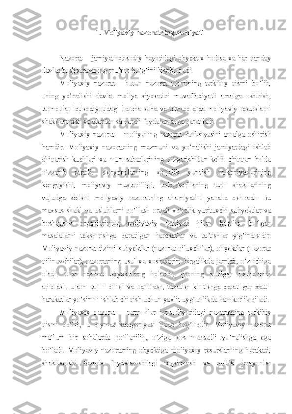 1.  Moliyaviy nazoratning mohiyati
Nazorat  –  jamiyat  iqtisodiy  hayotidagi  obyektiv  hodisa  va  har  qanday
davlat boshqaruvining muhim bo’g’ini hisoblanadi. 
Moliyaviy   nazorat   -   butun   nazorat   tizimining   tarkibiy   qismi   bo’lib,
uning   yo’nalishi   davlat   moliya   siyosatini   muvaffaqiyatli   amalga   oshirish,
tarmoqlar  iqtisodiyotidagi  barcha  soha  va  tarmoqlarda  moliyaviy  resurslarni
shakllantirish va ulardan samarali foydalanishga qaratiladi. 
Moliyaviy   nazorat   –   moliyaning   nazorat   funksiyasini   amalga   oshirish
hamdir.   Moliyaviy   nazoratning   mazmuni   va   yo’nalishi   jamiyatdagi   ishlab
chiqarish   kuchlari   va   munosabatlarining   o’zgarishidan   kelib   chiqqan   holda
o’zgarib   turadi.   Korxonalarning   xo’jalik   yuritish   imkoniyatlarining
kengayishi,   moliyaviy   mustaqilligi,   tadbirkorlikning   turli   shakllarining
vujudga   kelishi   moliyaviy   nazoratning   ahamiyatini   yanada   oshiradi.   Bu
maxsus   shakl   va   uslublarni   qo’llash   orqali   xo’jalik   yurituvchi   subyektlar   va
boshqaruv   organlarining   moliyaviy   faoliyati   bilan   bog’liq   bo’lgan
masalalarni   tekshirishga   qaratilgan   harakatlar   va   taftishlar   yig’indisidir.
Moliyaviy nazorat tizimi subyektlar (nazorat qiluvchilar), obyektlar (nazorat
qilinuvchilar),   nazoratning   usul   va   vositalarini   birgalikda   jamlab,   o’z   ichiga
oladi.   Ular   nazorat   obyektining   holatini,   ijroning   kutilgan   natijalarini
aniqlash,   ularni   tahlil   qilish   va   baholash,   tuzatish   kiritishga   qaratilgan   xatti-
harakatlar yo’sinini ishlab chiqish uchun yaxlit uyg’unlikda hamkorlik qiladi.
Moliyaviy   nazorat   –   tarmoqlar   iqtisodiyotidagi   nazoratning   tarkibiy
qismi   bo’lib,   u   qiymat   kategoriyasi   bilan   bog’liqdir.   Moliyaviy   nazorat
ma’lum   bir   sohalarda   qo’llanilib,   o’ziga   xos   maqsadli   yo’nalishga   ega
bo’ladi.   Moliyaviy   nazoratning   obyektiga   moliyaviy   resurslarning   harakati,
shakllanishi   hamda   foydalanishdagi   taqsimlash   va   pullik   jarayonlar 