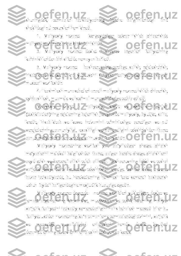 shuningdek,   tarmoqlar   iqtisodiyotining   barcha   bo’g’inlaridagi   fond
shaklidagi pul resurslari ham kiradi. 
1.   Moliyaviy   nazorat   –   kengaytirilgan   takror   ishlab   chiqarishda
moliyani muhim rolining bir ko’rinishidir. 
2.   Moliyaviy   nazorat   davlat   boshqaruv   organlari   faoliyatining
ko’rinishlaridan biri sifatida namoyon bo’ladi. 
3.   Moliyaviy   nazorat   –   boshqaruvning   tartibga   solish,   rejalashtirish,
hisob-kitob   va   xo’jalikni   yurituvchi   subyekt   faoliyatining   tahlili   singari
mustaqil vazifasidir. 
4. Taqsimlash munosabatlari orqali moliyaviy nazorat ishlab chiqarish,
ayirboshlash, muomala va iste’mol munosabatlariga tatbiq etiladi. 
Moliyaviy   nazorat   –   moliyaviy,   kredit   va   xo’jalik   organlari
(tashkilotlari)ning rejalarning bajarilish jarayonida moliyaviy, byudjet, soliq,
kredit,   hisob-kitob   va   kassa   intizomini   ta’minlashga   qaratilgan   va   pul
xarajatlarining   qonuniyligi,   asosliligi   va   oqilonaligini   tekshirishdan   iborat
qonun me’yorlari bilan tartibga solinuvchi faoliyatidir. 
Moliyaviy   nazoratning   vazifasi   yo’l   qo’yiladigan   chetga   chiqish
me’yorlarini malakali belgilashdan iborat, qolgan barcha chetga chiqishlarni
qayd   etish   va   bartaraf   qilish   talab   qilinadi.   Boshqaruvning   ichki   va   tashqi
xo’jalik   jarayonlarini   kuzatish,   tekshirishni   amalga   oshirar   ekan,   nazorat
bozor   iqtisodiyotida,   bu   harakatlarning   hammasi   faqat   samarali   boshqarish
uchun foydali bo’lgandagina mavjudlik huquqiga egadir. 
Moliyaviy   nazorat   deganda   –   nazorat   vazifalari   yuklatilgan   davlat   va
jamoat   organlarining   korxonalar,   muassasalar   va   tashkilotlarning   moliya-
xo’jalik faoliyatini iqtisodiy samaradorligini holis baholash maqsadi bilan bu
faoliyat ustidan nazoratning ko’p tomonlama tarmoqlardagi tizimini, xo’jalik
va   maqsadga   muvofiqligini   aniqlashni   hamda   davlat   byudjeti
daromadlarining rezervlarini aniqlashni tushunmoq kerak.  