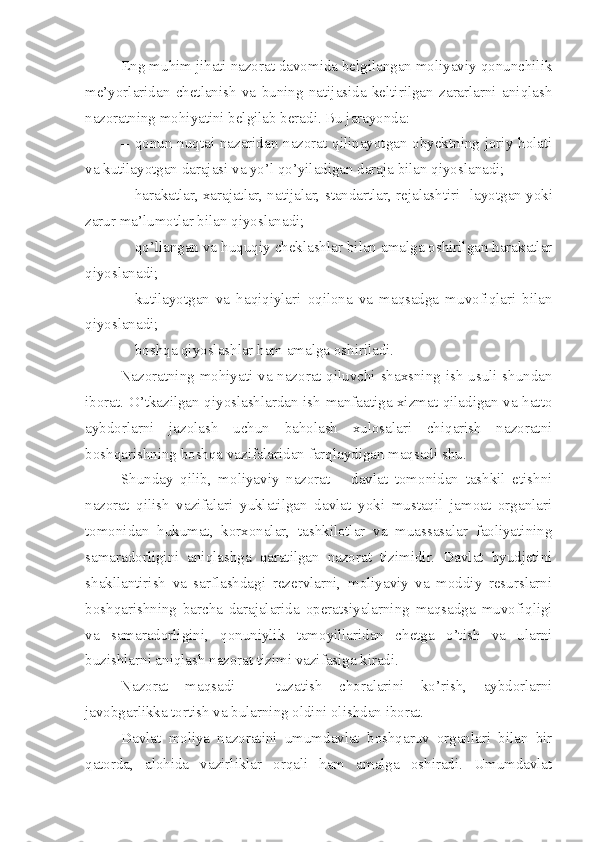 Eng muhim jihati nazorat davomida belgilangan moliyaviy qonunchilik
me’yorlaridan   chetlanish   va   buning   natijasida   keltirilgan   zararlarni   aniqlash
nazoratning mohiyatini belgilab beradi. Bu jarayonda:
– qonun nuqtai nazaridan nazorat qilinayotgan obyektning joriy holati
va kutilayotgan darajasi va yo’l qo’yiladigan daraja bilan qiyoslanadi; 
– harakatlar, xarajatlar, natijalar, standartlar, rejalashtiri -  layotgan yoki
zarur ma’lumotlar bilan qiyoslanadi; 
– qo’llangan va huquqiy cheklashlar bilan amalga oshirilgan harakatlar
qiyoslanadi; 
– kutilayotgan   va   haqiqiylari   oqilona   va   maqsadga   muvofiqlari   bilan
qiyoslanadi;
– boshqa qiyoslashlar ham amalga oshiriladi. 
Nazoratning mohiyati va nazorat qiluvchi shaxsning ish usuli shundan
iborat. O’tkazilgan qiyoslashlardan ish manfaatiga xizmat qiladigan va hatto
aybdorlarni   jazolash   uchun   baholash   xulosalari   chiqarish   nazoratni
boshqarishning boshqa vazifalaridan farqlaydigan maqsadi shu. 
Shunday   qilib,   moliyaviy   nazorat   –   davlat   tomonidan   tashkil   etishni
nazorat   qilish   vazifalari   yuklatilgan   davlat   yoki   mustaqil   jamoat   organlari
tomonidan   hukumat,   korxonalar,   tashkilotlar   va   muassasalar   faoliyatining
samaradorligini   aniqlashga   qaratilgan   nazorat   tizimidir.   Davlat   byudjetini
shakllantirish   va   sarflashdagi   rezervlarni,   moliyaviy   va   moddiy   resurslarni
boshqarishning   barcha   darajalarida   operatsiyalarning   maqsadga   muvofiqligi
va   samaradorligini,   qonuniylik   tamoyillaridan   chetga   o’tish   va   ularni
buzishlarni aniqlash nazorat tizimi vazifasiga kiradi. 
Nazorat   maqsadi   –   tuzatish   choralarini   ko’rish,   aybdorlarni
javobgarlikka tortish va bularning oldini olishdan iborat. 
Davlat   moliya   nazoratini   umumdavlat   boshqaruv   organlari   bilan   bir
qatorda,   alohida   vazirliklar   orqali   ham   amalga   oshiradi.   Umumdavlat 