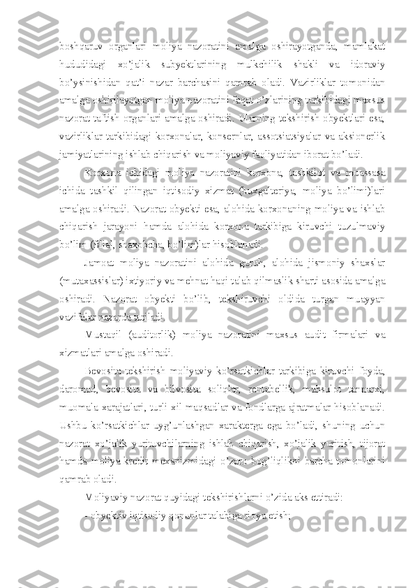 boshqaruv   organlari   moliya   nazoratini   amalga   oshirayotganda,   mamlakat
hududidagi   xo’jalik   subyektlarining   mulkchilik   shakli   va   idoraviy
bo’ysinishidan   qat’i   nazar   barchasini   qamrab   oladi.   Vazirliklar   tomonidan
amalga oshirilayotgan moliya nazoratini faqat o’zlarining tarkibidagi maxsus
nazorat-taftish organlari amalga oshiradi. Ularning tekshirish  obyektlari esa,
vazirliklar   tarkibidagi   korxonalar,   konsernlar,   assotsiatsiyalar   va   aksionerlik
jamiyatlarining ishlab chiqarish va moliyaviy faoliyatidan iborat bo’ladi. 
Korxona   ichidagi   moliya   nazoratini   korxona,   tashkilot   va   muassasa
ichida   tashkil   qilingan   iqtisodiy   xizmat   (buxgalteriya,   moliya   bo’limi)lari
amalga oshiradi. Nazorat obyekti esa, alohida korxonaning moliya va ishlab
chiqarish   jarayoni   hamda   alohida   korxona   tarkibiga   kiruvchi   tuzulmaviy
bo’lim (filial, shaxobcha, bo’lim)lar hisoblanadi. 
Jamoat   moliya   nazoratini   alohida   guruh,   alohida   jismoniy   shaxslar
(mutaxassislar) ixtiyoriy va mehnat haqi talab qilmaslik sharti asosida amalga
oshiradi.   Nazorat   obyekti   bo’lib,   tekshiruvchi   oldida   turgan   muayyan
vazifalar nazarda tutiladi. 
Mustaqil   (auditorlik)   moliya   nazoratini   maxsus   audit   firmalari   va
xizmatlari amalga oshiradi.
Bevosita   tekshirish   moliyaviy   ko’rsatkichlar   tarkibiga   kiruvchi   foyda,
daromad,   bevosita   va   bilvosita   soliqlar,   rentabellik,   mahsulot   tannarxi,
muomala xarajatlari, turli xil maqsadlar va fondlarga ajratmalar hisoblanadi.
Ushbu   ko’rsatkichlar   uyg’unlashgan   xarakterga   ega   bo’ladi,   shuning   uchun
nazorat   xo’jalik   yurituvchilarning   ishlab   chiqarish,   xo’jalik   yuritish,   tijorat
hamda   moliya-kredit   mexanizmidagi   o’zaro   bog’liqlikni   barcha   tomonlarini
qamrab oladi. 
Moliyaviy nazorat quyidagi tekshirishlarni o’zida aks ettiradi:
- obyektiv iqtisodiy qonunlar talabiga rioya etish; 