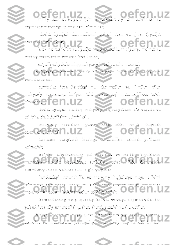 -   milliy   daromad   va   yalpi   ijtimoiy   mahsulot   qiymatini   taqsimlash   va
qayta taqsimlashdagi optimallikni ta’minlash;
-   davlat   byudjeti   daromadlarini   tashkil   etish   va   ijrosi   (byudjet
nazorati)ni ta’minlash;
-   korxona,   tashkilot   va   byudjet   muassasalarida   moliyaviy,   mehnat   va
moddiy resurslardan samarali foydalanish;
- xo’jalik subyektlarining moliyaviy holati va soliq nazorati. 
Moliyaviy   nazoratning   oldida   hal   qilinishi   lozim   bo’lgan   quyidagi
vazifalar turadi:
 tarmoqlar   iqtisodiyotidagi   pul   daromadlari   va   fondlari   bilan
moliyaviy   resurslarga   bo’lgan   talab   o’rtasidagi   mutanosiblikka   ta’sir
o’tkazish;
 davlat   byudjeti   oldidagi   moliyaviy   majburiyatlarni   o’z   vaqtida   va
to’liqligicha bajarilishini ta’minlash;
 moliyaviy   resurslarni   yuksaltirishda   ichki   ishlab   chiqarish
rezervlarini aniqlash;
 tannarxni   pasaytirish   hisobiga   rentabellikni   oshirish   yo’llarini
ko’rsatish;
 xo’jalik   subyektlarining   pul   resurslari   va   moddiy   boyliklarini
maqsadga   muvofiq   obyektlarga   sarflashga   ta’sir   qilish,   shuningdek,
buxgalteriya hisobi va hisobotini to’g’ri yurgizish;
 harakatdagi   qonunchilik   va   me’yoriy   hujjatlarga   rioya   qilishni
ta’minlash, shuningdek, turli xil mulk shaklidagi korxonalarni soliqqa tortish
mexanizmini takomillashtirish uchun takliflar berish;
 korxonalarning tashqi iqtisodiy faoliyati va valyuta operatsiyalaridan
yuksak iqtisodiy samara olishga shart-sharoit yaratish va shu kabilar. 
Moliya   intizomiga   rioya   qilish   uchun   moliyaviy   nazorat   korxona,
tashkilot   va   muassasalar   javobgarligi   bilan   uzviy   bog’liqlikda   bo’ladi. 