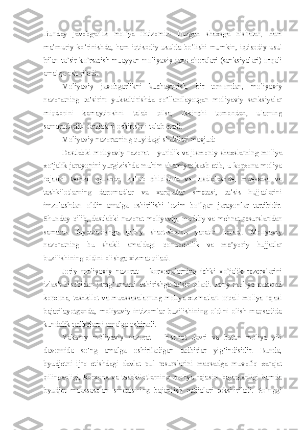 Bunday   javobgarlik   moliya   intizomini   buzgan   shaxsga   nisbatan,   ham
ma’muriy  ko’rinishda,  ham  iqtisodiy usulda bo’lishi  mumkin,  iqtisodiy usul
bilan ta’sir ko’rsatish muayyan moliyaviy jazo choralari (sanksiyalari) orqali
amalga oshiriladi. 
Moliyaviy   javobgarlikni   kuchaytirish,   bir   tomondan,   moliyaviy
nazoratning   ta’sirini   yuksaltirishda   qo’llanilayotgan   moliyaviy   sanksiyalar
miqdorini   kamaytirishni   talab   qilsa,   ikkinchi   tomondan,   ularning
samaradorlik darajasini oshirishni talab etadi. 
Moliyaviy nazoratning quyidagi shakllari mavjud: 
Dastlabki moliyaviy nazorat – yuridik va jismoniy shaxslarning moliya
xo’jalik jarayonini yurgizishda muhim ahamiyat kasb etib, u korxona moliya
rejasini   tashkil   qilishda,   ko’rib   chiqishda   va   tasdiqlashda,   muassasa   va
tashkilotlarning   daromadlar   va   xarajatlar   smetasi,   ta’sis   hujjatlarini
imzolashdan   oldin   amalga   oshirilishi   lozim   bo’lgan   jarayonlar   tartibidir.
Shunday qilib, dastlabki nazorat moliyaviy, moddiy va mehnat resurslaridan
samarali   foydalanishga   ijobiy   shart-sharoit   yaratib   beradi.   Moliyaviy
nazoratning   bu   shakli   amaldagi   qonunchilik   va   me’yoriy   hujjatlar
buzilishining oldini olishga xizmat qiladi. 
Joriy   moliyaviy   nazorat   –   korxonalarning   ichki   xo’jalik   rezervlarini
izlash   hisobidan   jamg’armani   oshirishga   ta’sir   qiladi.   Joriy   moliya   nazorati
korxona, tashkilot va muassasalarning moliya xizmatlari orqali moliya rejasi
bajarilayotganda,   moliyaviy   intizomlar   buzilishining   oldini   olish   maqsadida
kundalik tadbirlarni amalga oshiradi. 
Yakuniy   moliyaviy   nazorat   –   hisobot   davri   va   butun   moliya   yili
davomida   so’ng   amalga   oshiriladigan   tadbirlar   yig’indisidir.   Bunda,
byudjetni   ijro   etishdagi   davlat   pul   resurslarini   maqsadga   muvofiq   xarajat
qilinganligi,   korxona   va   tashkilotlarning   moliya   rejasini   bajarganligi   hamda
byudjet   muassasalari   smetasining   bajarilish   natijalari   tekshiriladi.   So’nggi 