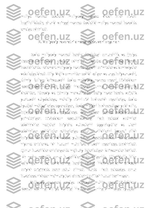 moliya   nazorati   dastlabki   moliyaviy   nazorat   shakli   bilan   o’zaro
bog’liqlikdadir,   chunki   so’nggi   nazorat   dastlabki   moliya   nazorati   bazasida
amalga oshiriladi. 
2. Moliyaviy nazoratni amalga oshiruvchi organlar
Davlat   moliyaviy   nazorati   barcha   darajadagi   qonunchilik   va   ijroiya
organlari   tomonidan   amalga   oshiriladi.   Byudjet   jarayonining   b a rcha
basqichlarida Parlament moliyaviy nazorati tegishli qo’mitalar va komissiyalar
vakolatiga kiradi. Oliy Majlis tomonidan tashkil etilgan va unga bo’ysunuvchi,
doimiy   faoliyat   ko’rsatuvchi   davlat   moliyaviy   nazorat   organi   O’zbekiston
Respublikasining   Hisob   palatasi   hisoblanadi.   Uning   faoliyati   mulkchilik
shaklidan,   idoraviy   va   ijtimoiy   mansubligidan   qat’iy   nazar   barcha   xo’jalik
yurituvchi   subyektlarga,   mahalliy   o’zini-o’zi   boshqarish   organlariga,   davlat
byudjeti   mablag’lariga   tayanadigan,   davlat   mulkini   boshqaradigan   yoki   soliq,
bojxona   yoki   boshqa   imtiyozlarga   ega   bo’lgan   jamoat   tashkilotlariga
yo’naltirilgan.   O’zbekiston   Respublikasining   Hisob   palatasi   xodimlari
tekshirishlar   natijalari   bo’yicha   xulosalarini   tayyorlaydilar   va   ularni
tekshirilgan   tashkilotlar   rahbarlariga   qonun   buzilishlarini   bartaraf   qilish
bo’yicha   choralar   ko’rish   uchun   yuboradilar.   Agarda,   davlat   mablag’lariga
niyonat   aniqlansa,   ish   huquqni   muhofaza   qiluvchi   organlarga   topshiriladi.
Qonun   buzarliklar   aniqlanganda   majburiy   bajariladigan   ko’rsatmalar   beriladi.
Bir   necha   martalik   qonun   buzarliklar   sodir   etilganida,   Oliy   Majlis   bilan
kelishilgan   holda,   tashkilotning   barcha   turdagi   hisob-kitoblarini   to’xtatib
qo’yish   to’g’risida   qaror   qabul   qilinadi.   Bunda   Hisob   palatasiga   qonun
buzarlarga nisbatan ma’muriy jazo choralarini qo’llash huquqi berilmagan.
Moliyaviy   nazoratni   amalga   oshiruvchi   muhim   organ   O’zbekiston
Respublikasining   Moliya   vazirligi   hisoblanadi.   Uning   zimmasiga   byudjetni 