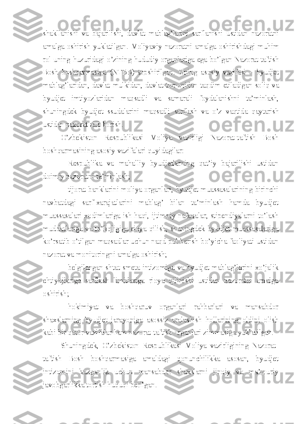 shakllanishi   va   bajarilishi,   davlat   mablag’larini   sarflanishi   ustidan   nazoratni
amalga   oshirish   yuklatilgan.   Moliyaviy   nazoratni   amalga   oshirishdagi   muhim
rol uning huzuridagi o’zining hududiy organlariga ega bo’lgan Nazorat-taftish
Bosh   boshqarmasiga   (NTBB)   topshirilgan.   Uning   asosiy   vazifasi   –   byudjet
mablag’laridan, davlat mulkidan, davlat tomonidan taqdim etiladigan soliq va
byudjet   imtiyozlaridan   maqsadli   va   samarali   foydalanishni   ta’minlash,
shuningdek   byudjet   ssudalarini   maqsadli   sarflash   va   o’z   vaqtida   qaytarish
ustidan nazorat olib borish.
O’zbekiston   Respublikasi   Moliya   vazirligi   Nazorat-taftish   Bosh
boshqarmasining asosiy vazifalari quyidagilar:
– Respublika   va   mahalliy   byudjetlarning   qat’iy   bajarilishi   ustidan
doimiy nazoratni ta’minlash; 
– tijorat banklarini moliya organlari, byudjet muassasalarining birinchi
navbatdagi   sarf-xarajatlarini   mablag’   bilan   ta’minlash   hamda   byudjet
muassasalari xodimlariga ish haqi, ijtimoiy nafaqalar, stipendiyalarni to’lash
muddatlariga va to’liqligiga rioya qilish, shuningdek byudjet muassasalariga
ko’rsatib o’tilgan maqsadlar uchun naqd pul berish bo’yicha faoliyati ustidan
nazorat va monitoringni amalga oshirish; 
– belgilangan shtat-smeta intizomiga va byudjet mablag’larini xo’jalik
ehtiyojlariga   sarflash   limitlariga   rioya   qilinishi   ustidan   nazoratni   amalga
oshirish;
– hokimiyat   va   boshqaruv   organlari   rahbarlari   va   mansabdor
shaxslarning   byudjet   jarayoniga   asossiz   aralashish   hollarining   oldini   olish
kabi bir qator vazifalar ham nazorat-taftish organlari zimmasiga yuklatilgan. 
Shuningdek,   O’zbekiston   Respublikasi   Moliya   vazirligining   Nazorat-
taftish   Bosh   boshqarmasiga   amaldagi   qonunchilikka   asosan,   byudjet
intizomini   buzganlik   uchun   mansabdor   shaxslarni   jinoiy   va   ma’muriy
javobgarlikka tortish huquqi berilgan. 