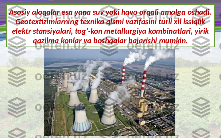 Asosiy aloqalar esa yana suv yoki havo orqali amalga oshadi. 
Geotextizimlarning texnika qismi vazifasini turli xil issiqlik 
elektr stansiyalari, tog‘-kon metallurgiya kombinatlari, yirik 
qazilma konlar va boshqalar bajarishi mumkin. 