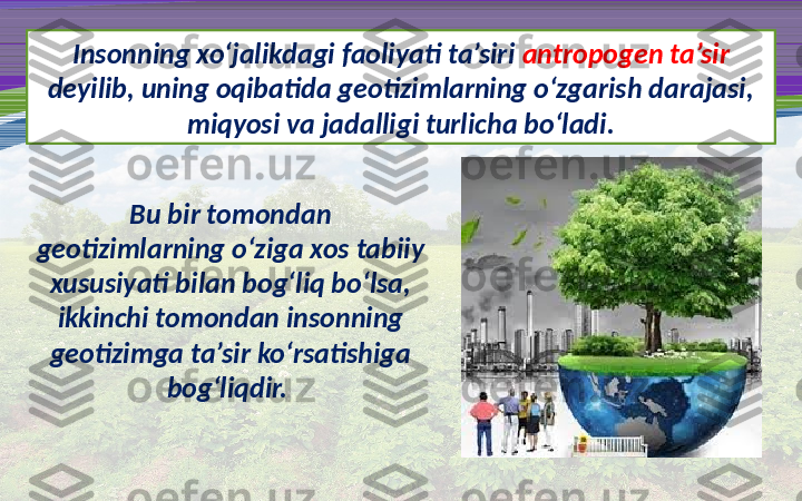 Insonning xo‘jalikdagi faoliyati ta’siri  antropogen ta’sir 
deyilib, uning oqibatida geotizimlarning o‘zgarish darajasi, 
miqyosi va jadalligi turlicha bo‘ladi.
Bu bir tomondan 
geotizimlarning o‘ziga xos tabiiy 
xususiyati bilan bog‘liq bo‘lsa, 
ikkinchi tomondan insonning 
geotizimga ta’sir ko‘rsatishiga 
bog‘liqdir.  