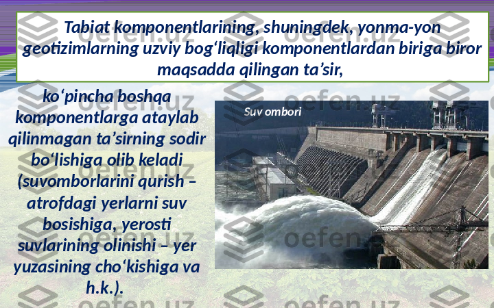 Tabiat komponentlarining, shuningdek, yonma-yon 
geotizimlarning uzviy bog‘liqligi komponentlardan biriga biror 
maqsadda qilingan ta’sir, 
ko‘pincha boshqa 
komponentlarga ataylab 
qilinmagan ta’sirning sodir 
bo‘lishiga olib keladi 
(suvomborlarini qurish – 
atrofdagi yerlarni suv 
bosishiga, yerosti 
suvlarining olinishi – yer 
yuzasining cho‘kishiga va 
h.k.).  Suv ombori 