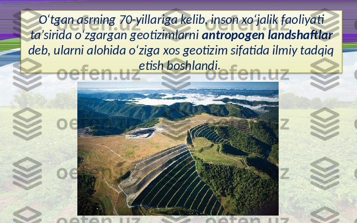 O‘tgan asrning 70-yillariga kelib, inson xo‘jalik faoliyati 
ta’sirida o‘zgargan geotizimlarni  antropogen landshaftlar  
deb, ularni alohida o‘ziga xos geotizim sifatida ilmiy tadqiq 
etish boshlandi.   