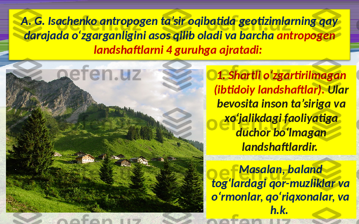 A. G. Isachenko antropogen ta’sir oqibatida geotizimlarning qay 
darajada o‘zgarganligini asos qilib oladi va barcha  antropogen 
landshaftlarni 4 guruhga ajratadi: 
1. Shartli o‘zgartirilmagan 
(ibtidoiy landshaftlar).  Ular 
bevosita inson ta’siriga va 
xo‘jalikdagi faoliyatiga 
duchor bo‘lmagan 
landshaftlardir. 
Masalan, baland 
tog‘lardagi qor-muzliklar va 
o‘rmonlar, qo‘riqxonalar, va 
h.k.   