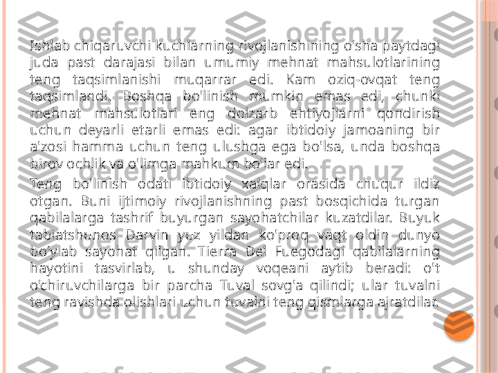 Ishlab chiqaruvchi kuchlarning rivojlanishining o'sha paytdagi 
juda  past  darajasi  bilan  umumiy  mehnat  mahsulotlarining 
teng  taqsimlanishi  muqarrar  edi.  Kam  oziq-ovqat  teng 
taqsimlandi.  Boshqa  bo'linish  mumkin  emas  edi,  chunki 
mehnat  mahsulotlari  eng  dolzarb  ehtiyojlarni  qondirish 
uchun  deyarli  etarli  emas  edi:  agar  ibtidoiy  jamoaning  bir 
a'zosi  hamma  uchun  teng  ulushga  ega  bo'lsa,  unda  boshqa 
birov ochlik va o'limga mahkum bo'lar edi.
Teng  bo'linish  odati  ibtidoiy  xalqlar  orasida  chuqur  ildiz 
otgan.  Buni  ijtimoiy  rivojlanishning  past  bosqichida  turgan 
qabilalarga  tashrif  buyurgan  sayohatchilar  kuzatdilar.  Buyuk 
tabiatshunos  Darvin  yuz  yildan  ko'proq  vaqt  oldin  dunyo 
bo'ylab  sayohat  qilgan.  Tierra  Del  Fuegodagi  qabilalarning 
hayotini  tasvirlab,  u  shunday  voqeani  aytib  beradi:  o't 
o'chiruvchilarga  bir  parcha  Tuval  sovg'a  qilindi;  ular  tuvalni 
teng ravishda olishlari uchun tuvalni teng qismlarga ajratdilar.     